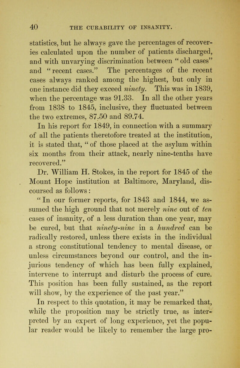 statistics, but lie always gave the percentages of recover- ies calculated upon the number of patients discharged, and with unvarying discrimination between  old cases and recent cases. The percentages of the recent cases always ranked among the highest, but only in one instance did they exceed ninety. This was in 1839, when the percentage was 91.33. In all the other years from 1838 to 1845, inclusive, they fluctuated between the two extremes, 87.50 and 89.74. In his report for 1849, in connection with a summary of all the patients theretofore treated at the institution, it is stated that,  of those placed at the asylum within six months from their attack, nearly nine-tenths have recovered. Dr. William H. Stokes, in the report for 1845 of the Mount Hope institution at Baltimore, Maryland, dis- coursed as follows:  In our former reports, for 1843 and 1844, we as- sumed the high ground that not merely nine out of ten cases of insanity, of a less duration than one year, may be cured, but that ninety-nine in a hundred can be radically restored, unless there exists in the individual a strong constitutional tendency to mental disease, or unless circumstances beyond our control, and the in- jurious tendency of which has been fully explained, intervene to interrupt and disturb the process of cure. This position has been fully sustained, as the report will show, by the experience of the past year. In respect to this quotation, it may be remarked that, while the proposition may be strictly true, as inter- preted by an expert of long experience, yet the popu- lar reader would be likely to remember the large pro-