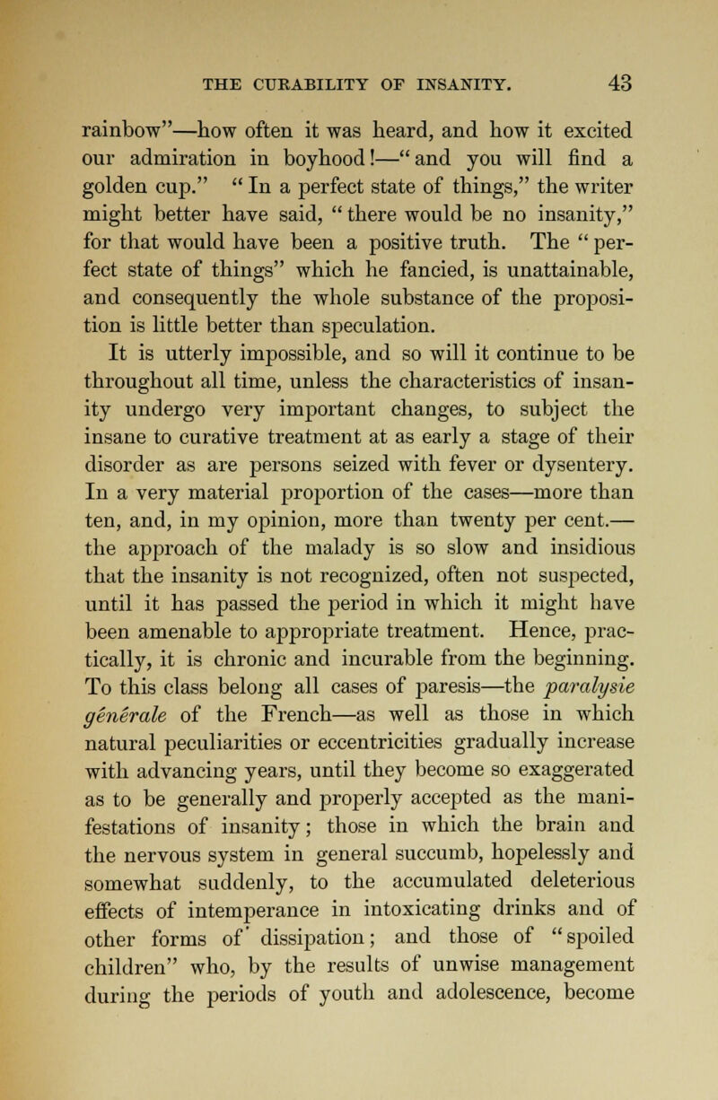 rainbow—how often it was heard, and how it excited our admiration in boyhood!—and you will find a golden cup.  In a perfect state of things, the writer might better have said,  there would be no insanity, for that would have been a positive truth. The  per- fect state of things which he fancied, is unattainable, and consequently the whole substance of the proposi- tion is little better than speculation. It is utterly impossible, and so will it continue to be throughout all time, unless the characteristics of insan- ity undergo very important changes, to subject the insane to curative treatment at as early a stage of their disorder as are persons seized with fever or dysentery. In a very material proportion of the cases—more than ten, and, in my opinion, more than twenty per cent.— the approach of the malady is so slow and insidious that the insanity is not recognized, often not suspected, until it has passed the period in which it might have been amenable to appropriate treatment. Hence, prac- tically, it is chronic and incurable from the beginning. To this class belong all cases of paresis—the paralysie generate of the French—as well as those in which natural peculiarities or eccentricities gradually increase with advancing years, until they become so exaggerated as to be generally and properly accepted as the mani- festations of insanity; those in which the brain and the nervous system in general succumb, hopelessly and somewhat suddenly, to the accumulated deleterious effects of intemperance in intoxicating drinks and of other forms of dissipation; and those of spoiled children who, by the results of unwise management during the periods of youth and adolescence, become