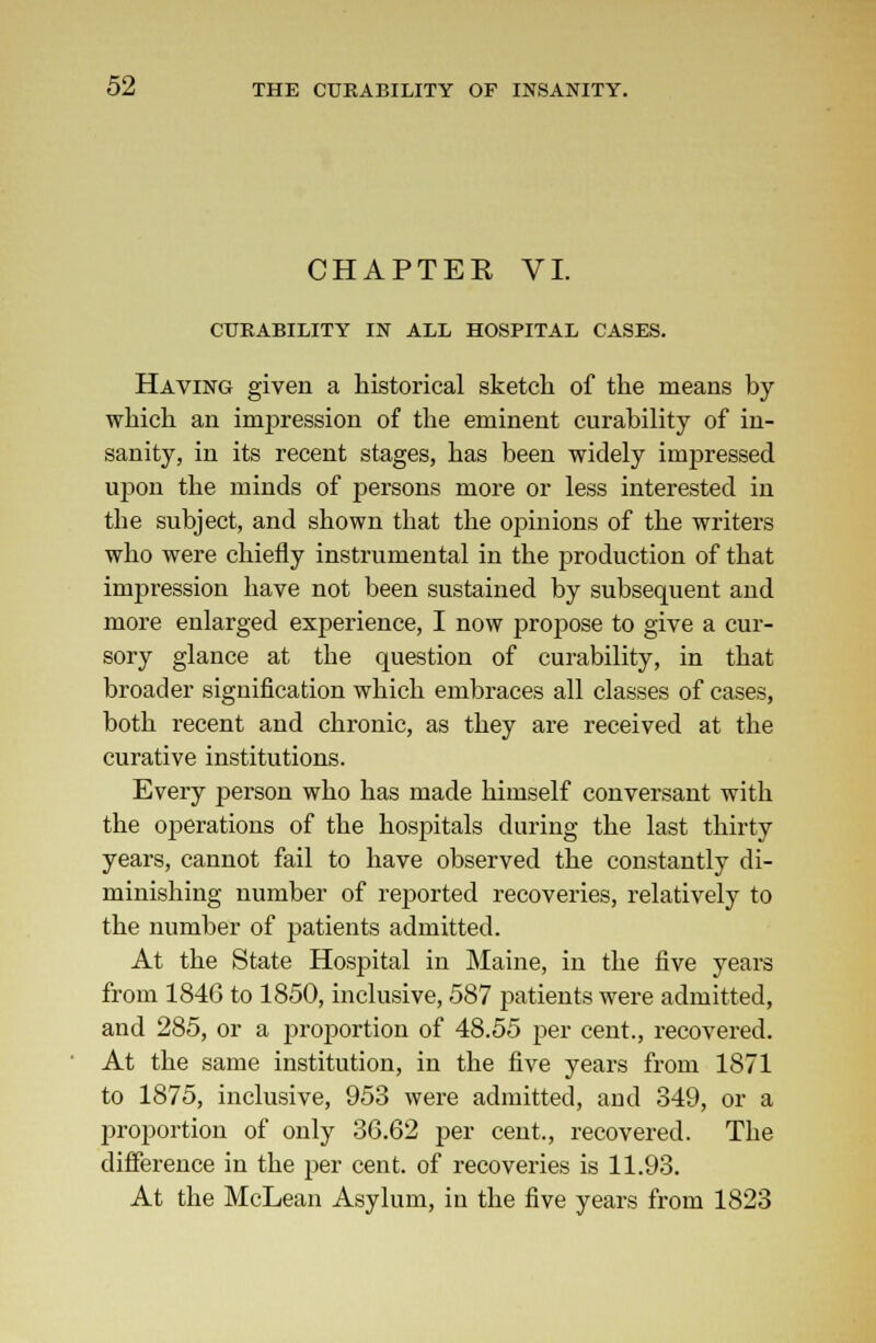 CHAPTEE VI. CURABILITY IN ALL HOSPITAL CASES. Having given a historical sketch of the means by which an impression of the eminent curability of in- sanity, in its recent stages, has been widely impressed upon the minds of persons more or less interested in the subject, and shown that the opinions of the writers who were chiefly instrumental in the production of that impression have not been sustained by subsequent and more enlarged experience, I now propose to give a cur- sory glance at the question of curability, in that broader signification which embraces all classes of cases, both recent and chronic, as they are received at the curative institutions. Every person who has made himself conversant with the oj^erations of the hospitals during the last thirty years, cannot fail to have observed the constantly di- minishing number of reported recoveries, relatively to the number of patients admitted. At the State Hospital in Maine, in the five years from 1846 to 1850, inclusive, 587 patients were admitted, and 285, or a proportion of 48.55 per cent., recovered. At the same institution, in the five years from 1871 to 1875, inclusive, 953 were admitted, aud 349, or a proportion of only 36.62 per cent., recovered. The difference in the per cent, of recoveries is 11.93. At the McLean Asylum, in the five years from 1823