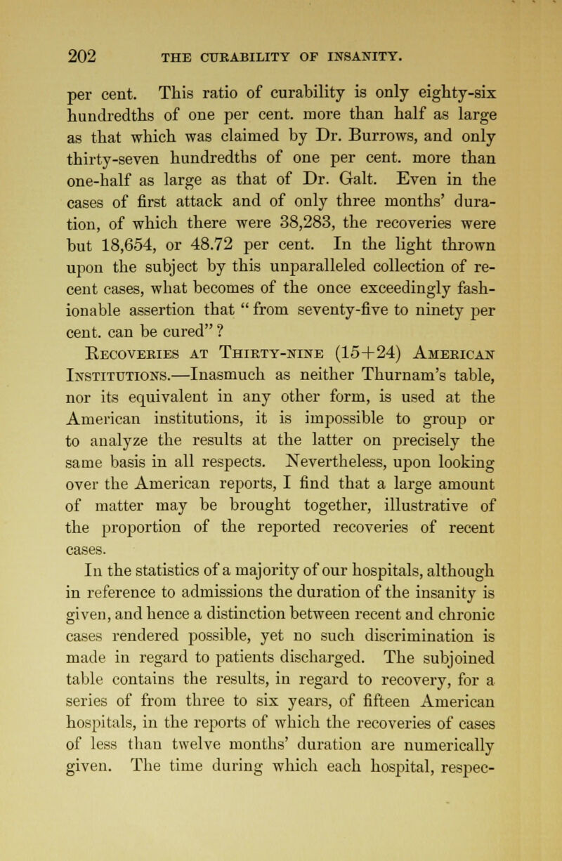 per cent. This ratio of curability is only eighty-six hundredths of one per cent, more than half as large as that which was claimed by Dr. Burrows, and only thirty-seven hundredths of one per cent, more than one-half as large as that of Dr. Gait. Even in the cases of first attack and of only three months' dura- tion, of which there were 38,283, the recoveries were but 18,654, or 48.72 per cent. In the light thrown upon the subject by this unparalleled collection of re- cent cases, what becomes of the once exceedingly fash- ionable assertion that  from seventy-five to ninety per cent, can be cured ? Kecoveries at Thirty-nine (15+24) American Institutions.—Inasmuch as neither Thurnam's table, nor its equivalent in any other form, is used at the American institutions, it is impossible to grouj3 or to analyze the results at the latter on precisely the same basis in all respects. Nevertheless, upon looking over the American reports, I find that a large amount of matter may be brought together, illustrative of the proportion of the reported recoveries of recent cases. In the statistics of a majority of our hospitals, although in reference to admissions the duration of the insanity is given, and hence a distinction between recent and chronic cases rendered possible, yet no such discrimination is made in regard to patients discharged. The subjoined table contains the results, in regard to recovery, for a series of from three to six years, of fifteen American hospitals, in the reports of which the recoveries of cases of less than twelve months' duration are numerically given. The time during which each hospital, respec-