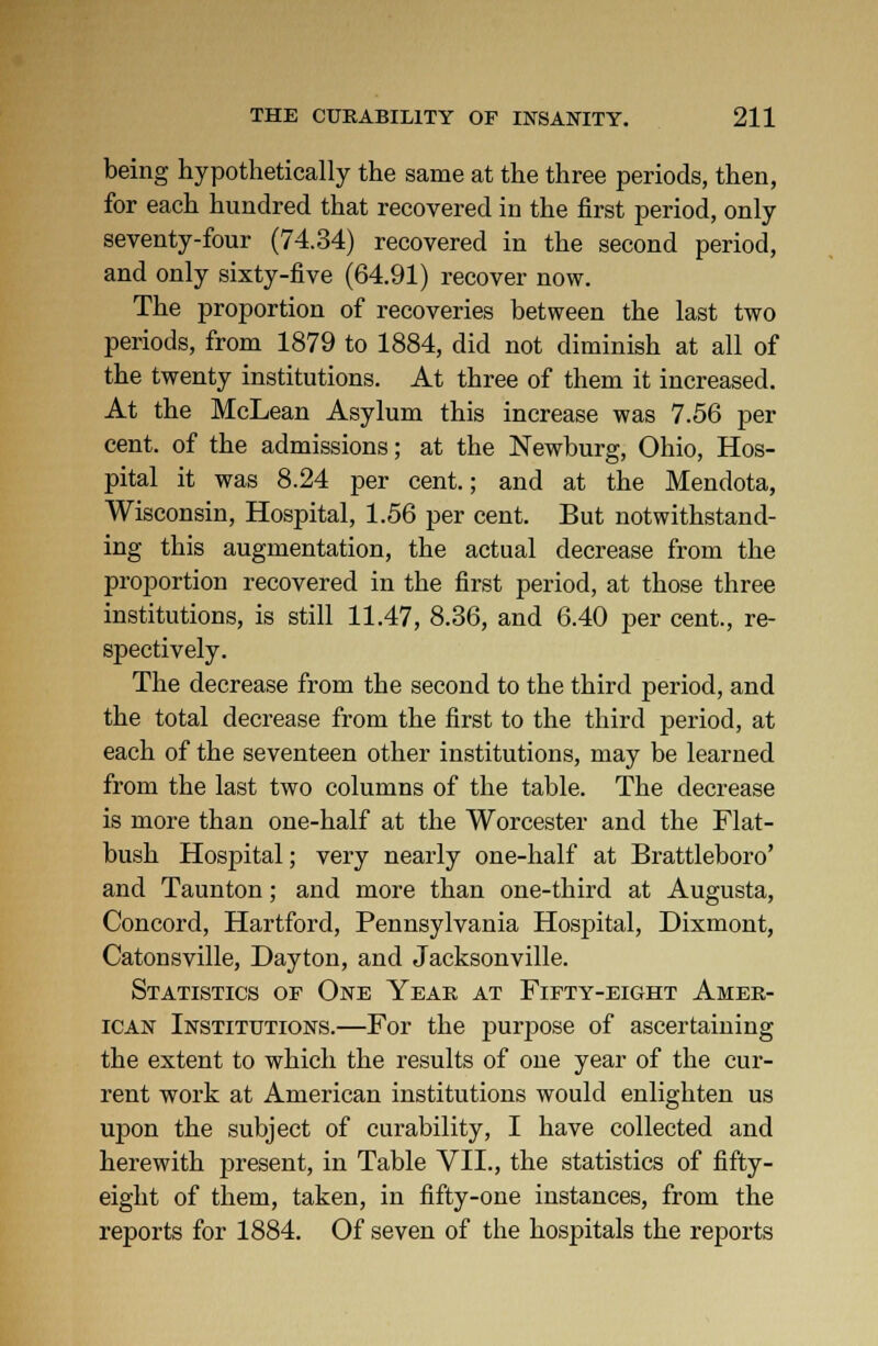 being hypothetically the same at the three periods, then, for each hundred that recovered in the first period, only seventy-four (74.34) recovered in the second period, and only sixty-five (64.91) recover now. The proportion of recoveries between the last two periods, from 1879 to 1884, did not diminish at all of the twenty institutions. At three of them it increased. At the McLean Asylum this increase was 7.56 per cent, of the admissions; at the Newburg, Ohio, Hos- pital it was 8.24 per cent.; and at the Mendota, Wisconsin, Hospital, 1.56 per cent. But notwithstand- ing this augmentation, the actual decrease from the proportion recovered in the first period, at those three institutions, is still 11.47, 8.36, and 6.40 per cent., re- spectively. The decrease from the second to the third period, and the total decrease from the first to the third period, at each of the seventeen other institutions, may be learned from the last two columns of the table. The decrease is more than one-half at the Worcester and the Flat- bush Hospital; very nearly one-half at Brattleboro' and Taunton; and more than one-third at Augusta, Concord, Hartford, Pennsylvania Hosjfital, Dixmont, Catonsville, Dayton, and Jacksonville. Statistics of One Year at Fifty-eight Amer- ican Institutions.—For the purpose of ascertaining the extent to which the results of one year of the cur- rent work at American institutions would enlighten us upon the subject of curability, I have collected and herewith present, in Table VII., the statistics of fifty- eight of them, taken, in fifty-one instances, from the reports for 1884. Of seven of the hospitals the reports