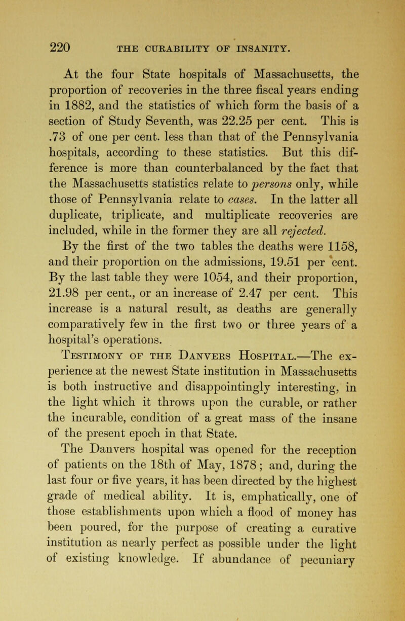 At the four State hospitals of Massachusetts, the proportion of recoveries in the three fiscal years ending in 1882, and the statistics of which form the basis of a section of Study Seventh, was 22.25 per cent. This is .73 of one per cent, less than that of the Pennsylvania hospitals, according to these statistics. But this dif- ference is more than counterbalanced by the fact that the Massachusetts statistics relate to persons only, while those of Pennsylvania relate to cases. In the latter all duplicate, triplicate, and multiplicate recoveries are included, while in the former they are all rejected. By the first of the two tables the deaths were 1158, and their proportion on the admissions, 19.51 per cent. By the last table they were 1054, and their proportion, 21.98 per cent., or an increase of 2.47 per cent. This increase is a natural result, as deaths are generally comparatively few in the first two or three years of a hospital's operations. Testimony of the Danvees Hospital.—The ex- perience at the newest State institution in Massachusetts is both instructive and disappointingly interesting, in the light which it throws upon the curable, or rather the incurable, condition of a great mass of the insane of the present epoch in that State. The Danvers hospital was opened for the reception of patients on the 18th of May, 1878; and, during the last four or five years, it has been directed by the highest grade of medical ability. It is, emphatically, one of those establishments upon which a flood of money has been poured, for the purpose of creating a curative institution as nearly perfect as possible under the light of existing knowledge. If abundance of pecuniary