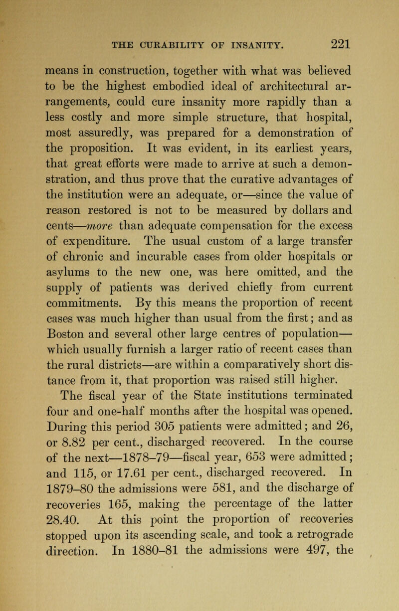 means in construction, together with what was believed to be the highest embodied ideal of architectural ar- rangements, could cure insanity more rapidly than a less costly and more simple structure, that hospital, most assuredly, was prepared for a demonstration of the proposition. It was evident, in its earliest years, that great efforts were made to arrive at such a demon- stration, and thus prove that the curative advantages of the institution were an adequate, or—since the value of reason restored is not to be measured by dollars and cents—more than adequate compensation for the excess of expenditure. The usual custom of a large transfer of chronic and incurable cases from older hospitals or asylums to the new one, was here omitted, and the supply of patients was derived chiefly from current commitments. By this means the proportion of recent cases was much higher than usual from the first; and as Boston and several other large centres of population— which usually furnish a larger ratio of recent cases than the rural districts—are within a comparatively short dis- tance from it, that proportion was raised still higher. The fiscal year of the State institutions terminated four and one-half months after the hospital was opened. During this period 305 patients were admitted; and 26, or 8.82 per cent., discharged recovered. In the course of the next—1878-79—fiscal year, 653 were admitted; and 115, or 17.61 per cent., discharged recovered. In 1879-80 the admissions were 581, and the discharge of recoveries 165, making the percentage of the latter 28.40. At this point the proportion of recoveries stopped upon its ascending scale, and took a retrograde direction. In 1880-81 the admissions were 497, the