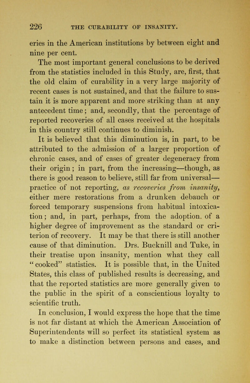 eries in the American institutions by between eight and nine per cent. The most important general conclusions to be derived from the statistics included in this Study, are, first, that the old claim of curability in a very large majority of recent cases is not sustained, and that the failure to sus- tain it is more apparent and more striking than at any antecedent time; and, secondly, that the percentage of reported recoveries of all cases received at the hospitals in this country still continues to diminish. It is believed that this diminution is, in part, to be attributed to the admission of a larger proportion of chronic cases, and of cases of greater degeneracy from their origin; in part, from the increasing—though, as there is good reason to believe, still far from universal— practice of not reporting, as recoveries from insanity, either mere restorations from a drunken debauch or forced temporary suspensions from habitual intoxica- tion ; and, in part, perhaps, from the adoption, of a higher degree of improvement as the standard or cri- terion of recovery. It may be that there is still another cause of that diminution. Drs. Bucknill and Tuke, in their treatise upon insanity, mention what they call  cooked statistics. It is possible that, in the United States, this class of published results is decreasing, and that the reported statistics are more generally given to the public in the spirit of a conscientious loyalty to scientific truth. In conclusion, I would express the hope that the time is not far distant at which the American Association of Superintendents will so perfect its statistical system as to make a distinction between persons and cases, and