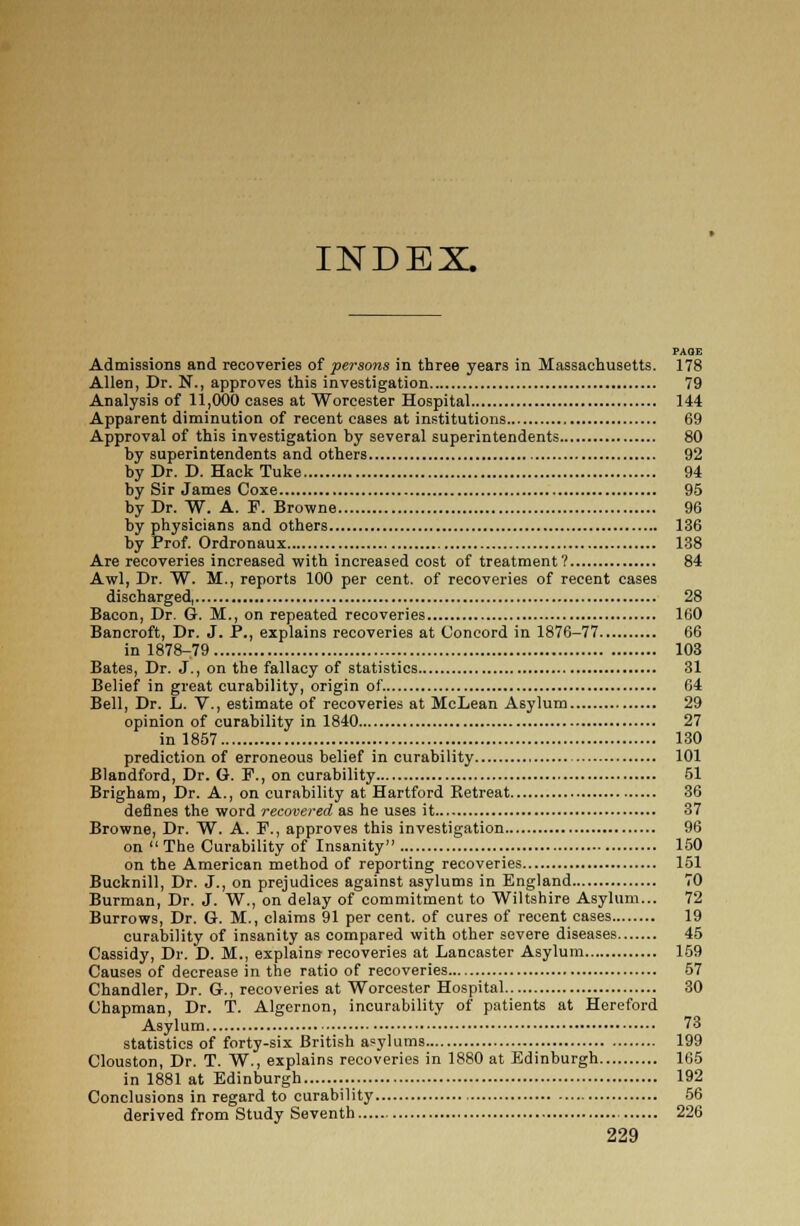 INDEX PAGE Admissions and recoveries of persons in three years in Massachusetts. 178 Allen, Dr. N., approves this investigation 79 Analysis of 11,000 cases at Worcester Hospital 144 Apparent diminution of recent cases at institutions 69 Approval of this investigation by several superintendents 80 by superintendents and others 92 by Dr. D. Hack Tuke 94 by Sir James Coxe 95 by Dr. W. A. P. Browne 96 by physicians and others 136 by Prof. Ordronaux 138 Are recoveries increased with increased cost of treatment? 84 Awl, Dr. W. M., reports 100 per cent, of recoveries of recent cases discharged, 28 Bacon, Dr. G. M., on repeated recoveries 160 Bancroft, Dr. J. P., explains recoveries at Concord in 1876-77 66 in 1878-.79 103 Bates, Dr. J., on the fallacy of statistics 31 Belief in great curability, origin of. 64 Bell, Dr. L. V., estimate of recoveries at McLean Asylum 29 opinion of curability in 1840 27 in 1857 130 prediction of erroneous belief in curability 101 Blandford, Dr. G. P., on curability 51 Brigham, Dr. A., on curability at Hartford Retreat 36 defines the word recovered as he uses it 37 Browne, Dr. W. A. F., approves this investigation 96 on The Curability of Insanity 150 on the American method of reporting recoveries 151 Bucknill, Dr. J., on prejudices against asylums in England 70 Burman, Dr. J. W., on delay of commitment to Wiltshire Asylum... 72 Burrows, Dr. G. M., claims 91 per cent, of cures of recent cases 19 curability of insanity as compared with other severe diseases 45 Cassidy, Dr. D. M., explains recoveries at Lancaster Asylum 159 Causes of decrease in the ratio of recoveries 57 Chandler, Dr. G., recoveries at Worcester Hospital 30 Chapman, Dr. T. Algernon, incurability of patients at Hereford Asylum 73 statistics of forty-six British asylums 199 Clouston, Dr. T. W., explains recoveries in 1880 at Edinburgh 165 in 1881 at Edinburgh 192 Conclusions in regard to curability 56 derived from Study Seventh 226
