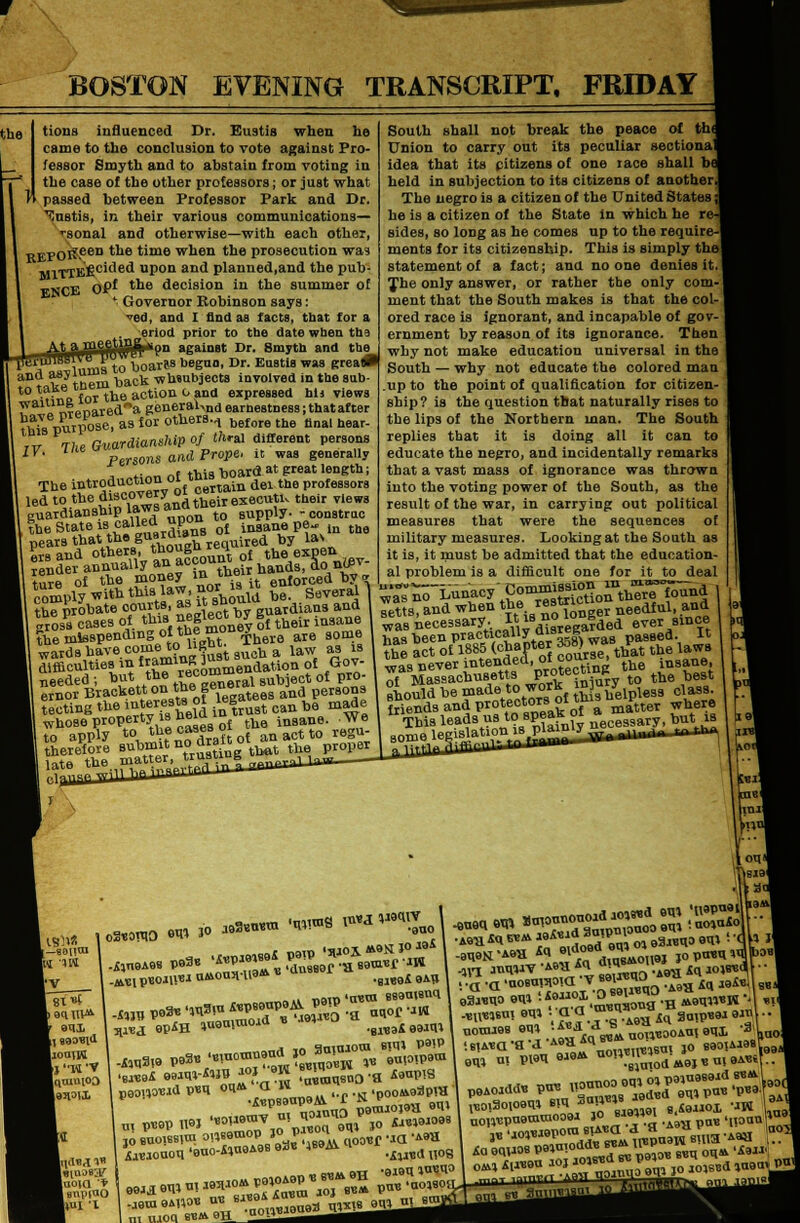 BOSTON EVENING TRANSCRIPT. FRIDAY the k i tions influenced Dr. Eustis when he came to the conclusion to vote against Pro- fessor Smyth and to abstain from voting in the case of the other professors; or just what passed between Professor Park and Dr. Eustis, in their various communications— •sonal and otherwise—with each other, REPOif een the time when the prosecution wa? M1TIK'j2cided upon and planned,and the pub- FNCE OP* ^e. decision in the summer of <; Governor Robinson says: ed, and I find as facta, tbat for a eriod prior to the date when the on against Dr. Smyth and the fT^mBto boarts begun, Dr. Eustis was grea* and ^^7^ back wbsubjects involved in the snb- to take_t tbe action o and expressed hij views wallX^.rpnareda generaWdearnestness;tbatafter fbte purpose, as for others.., before the nnal hear_ ,v rhe. Guardianship of thm different persons IY. The <*M s and prope, it was generally _f this board at great length; The introduction oi t»» in del the professors led to the d^c°7«fa°d their executu their views guardianship laws a supply- -constrac , the State is called up<» ^ 'pearsthattheguara.au d by las ture of the money inq their Mn,orced by „ *«M^»' should be. Several 1 - t^probate courts, as isnou- ;VdiaM , gross cases of this MjWW %t their insane ?be misspending of tb? money ^ wards have ^to^bt^ difficulties in «amlRcommendation of Gov- needed ; but the «°°moeral SUD ect of pio- ernor Brackett on tnege° d per80ns VJSLa the interests of legatees a v made South shall not break the peace of tin Union to carry out its peculiar sectional idea that its pitizens of one race shall bf held in subjection to its citizens of another. The negro is a citizen of the United States: he is a citizen of the State in which he n sides, so long as he comes up to the require-l ments for its citizenship. This is simply the] statement of a fact; ana no one denies it. The only answer, or rather the only com- ment that the South makes is that the col- ored race is ignorant, and incapable of gov- ernment by reason of its ignorance. Then why not make education universal in the South — why not educate the colored man .up to the point of qualification for citizen- ship? is the question that naturally rises to the lips of the Northern man. The South replies that it is doing all it can to educate the negro, and incidentally remarks that a vast mas3 of ignorance was thrown into the voting power of the South, as the result of the war, in carrying out political measures that were the sequences of military measures. Looking at the South as it is, it must be admitted that the education- al problem is a difficult one for it to deal wtts, and when the restrict needluli ana ° „„ iorA^sarV. ltisnoiu& , since has been tecting the trust can be cling m° '■, h ld in trust can  *ot« whose property is heiaiu in8ane. We to apply ^^f^ Zlt of an act to regu- cia was necessary..Regarded ever since practically ui= * passed, it ,£1885 (chapter 3o8) *aB ^ t tne iawB waVnever intended, of course^ t of Massachusetts P™16?^ to the best should be made«.work inury friends and protectors ottni ^ h I IBli* fc_Bouai Tit»f I] B90«1<1 IlomW ■Wix ■uuKI '* 1 BnptuO lim 'I .*„eA98 »»** *^s:ss; .*n p«o«l»i UMOU3H18* « an9B a .BM8i 9AU V««I «PiH lueuiuioad » .wMi8Mm .„** •««-*»!»?>»'» SafnO'H *«P« A«aoaou 'euo-&»a9A9B 9a« }S9M. ^^ ^ 111 U.10C 6C» U __^^^^m^^^m H8*H -8n9N-A6a ^^Vo^onBj IOP«U^b»-l 411 anuw AMI 4Cl U! ,„„J .i9V, in wiB«d 93MU0 OT» ;f i'.^nionaI-H ««■' B0, n. POT 8JB* n0,\B,1\„odM9i»!U!9A«if.. ,.i,miuoi,oraeUW i « Mav  aod haol