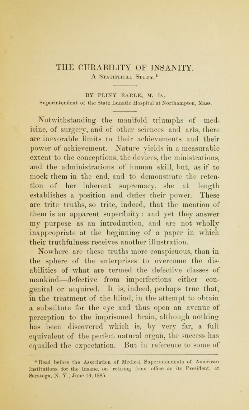 A Statistical Study.* BY PLINY EAELE, M. D., Superintendent of the State Lunatic Hospital at Northampton, Mass. Notwithstanding the manifold triumphs of med- icine, of surgery, and of other sciences and arts, there are inexorable limits to their achievements and their power of achievement. Nature yields in a measurable extent to the conceptions, the devices, the ministrations, and the administrations of human skill, but, as if to mock them in the end, and to demonstrate the reten- tion of her inherent supremacy, she at length establishes a position and defies their power. These are trite truths, so trite, indeed, that the mention of them is an apparent superfluity: and yet they answer my purpose as an introduction, and are not wholly inappropriate at the beginning of a paper in which their truthfulness receives another illustration. Nowhere are these truths more conspicuous, than in the sphere of the enterprises to overcome the dis- abilities of what are termed the defective classes of mankind—defective from imperfections either con- genital or acquired. It is, indeed, perhaps true that, in the treatment of the blind, in the attempt to obtain a substitute for the eye and thus open an avenue of perception to the imprisoned brain, although nothing has been discovered which is, by very far, a full equivalent of the perfect natural organ, the success has equalled the expectation. But in reference to some of * Read before the Association of Medical Superintendents of American Institutions for the Insane, on retiring from office as its President, at Saratoga, N. Y., June 10, 1885.