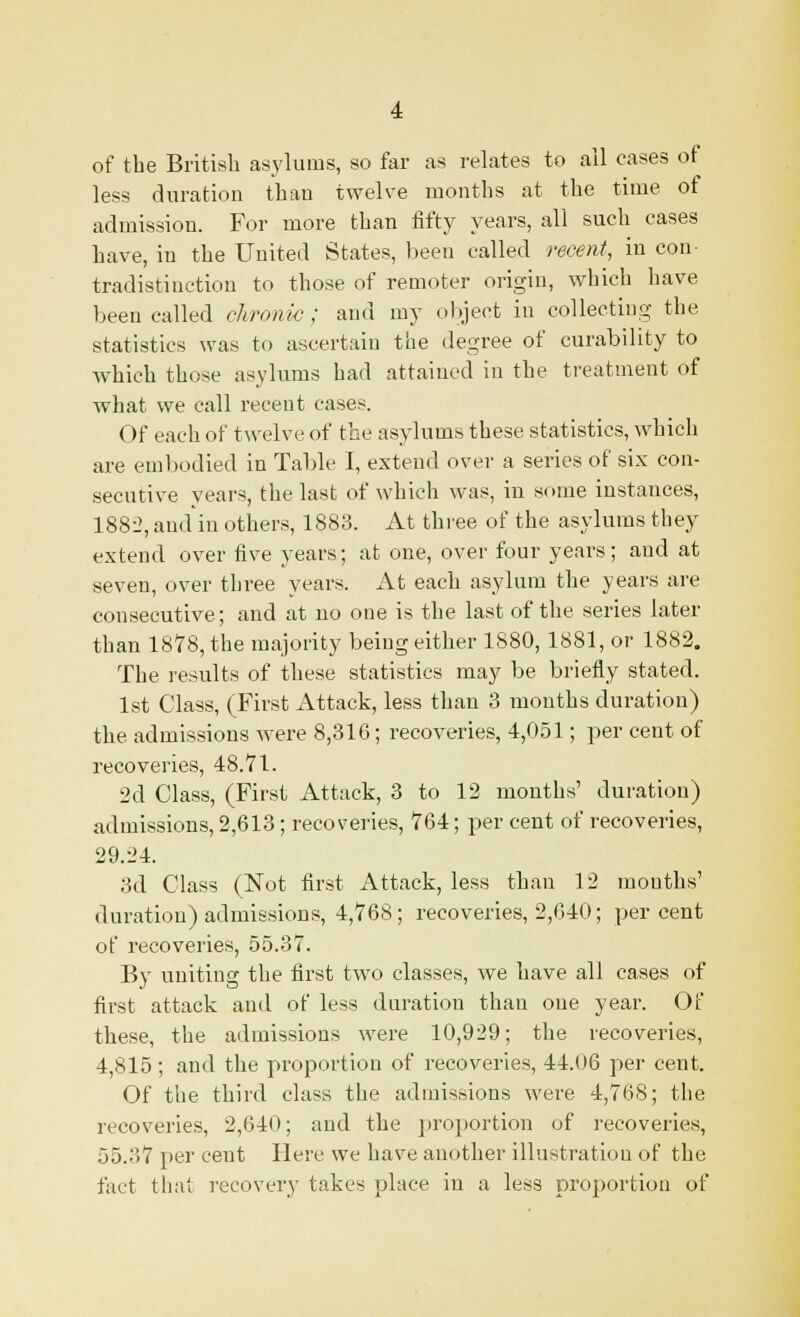 of the British asylums, so far as relates to all cases of less duration than twelve months at the time of admission. For more than fifty years, all such cases have, in the United States, been called recent, in con- tradistinction to those of remoter origin, which have been called chronic; and my object in collecting the statistics was to ascertain the degree of curability to which those asylums had attained in the treatment of what we call recent cases. Of each of twelve of the asylums these statistics, which are embodied in Table I, extend over a series of six con- secutive years, the last of which was, in some instances, 1882, and in others, 1883. At three of the asylums they extend over five years; at one, over four years; and at seven, over three years. At each asylum the years are consecutive; and at no one is the last of the series later than 1878, the majority being either 1880,1881, or 1882. The results of these statistics may be briefly stated. 1st Class, (First Attack, less than 3 months duration) the admissions were 8,316; recoveries, 4,051; per cent of recoveries, 48.71. 2cl Class, (First Attack, 3 to 12 months' duration) admissions, 2,613; recoveries, 764; per cent of recoveries, 29.24. 3d Class (Not first Attack, less than 12 mouths' duration) admissions, 4,768; recoveries, 2,640; percent of recoveries, 55.37. By uniting the first two classes, we have all cases of first attack and of less duration than one year. Of these, the admissions were 10,929; the recoveries, 4,815; and the proportion of recoveries, 44.06 per cent. Of the third class the admissions were 4,768; the recoveries, 2,640; and the proportion of recoveries, 55.37 per ceut Here we have another illustration of the fact that recovery takes place in a less proportion of