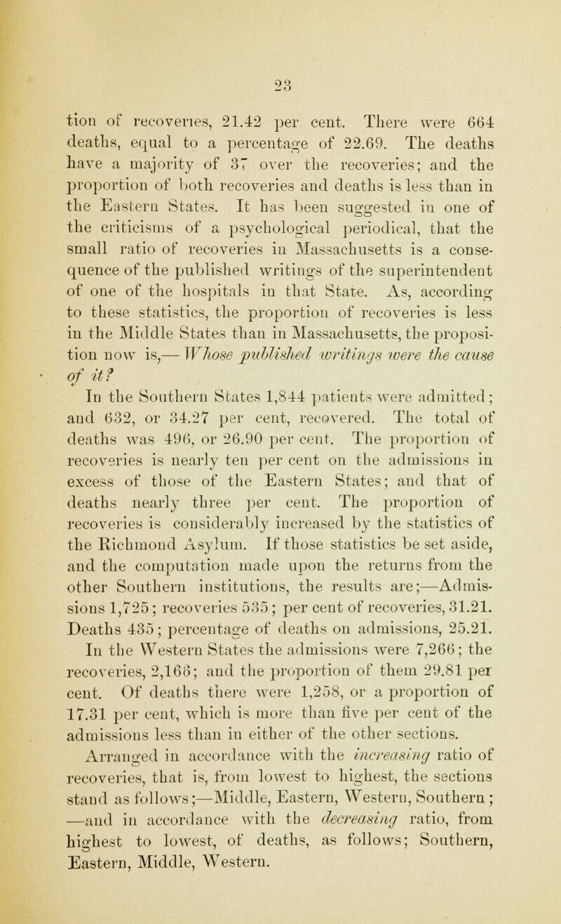 tion of recoveries, 21.42 per cent. There were 664 deaths, equal to a percentage of 22.69. The deaths have a majority of 37 over the recoveries; and the proportion of both recoveries and deaths is less than in the Eastern States. It has been suggested in one of the criticisms of a psychological periodical, that the small ratio of recoveries in Massachusetts is a conse- quence of the published writings of the superintendent of one of the hospitals iu that State. As, according to these statistics, the proportion of recoveries is less in the Middle States than in Massachusetts, the proposi- tion now is,— Whose published writings were the cause of it? In the Southern States 1,844 patients were admitted; and 632, or 34.27 per cent, recovered. The total of deaths was 496, or 26.90 per cent. The proportion of recoveries is nearly ten per cent on the admissions in excess of those of the Eastern States; and that of deaths nearly three per cent. The proportion of recoveries is considerably increased by the statistics of the Richmond Asylum. If those statistics be set aside, and the computation made upon the returns from the other Southern institutions, the results are;—Admis- sions 1,725; recoveries 535; per cent of recoveries, 31.21. Deaths 435; percentage of deaths on admissions, 25.21. In the Western States the admissions were 7,266; the recoveries, 2,166; and the proportion of them 29.81 per cent. Of deaths there were 1,258, or a proportion of 17.31 per cent, which is more than five per cent of the admissions less than in either of the other sections. Arranged in accordance with the increasing ratio of recoveries, that is, from lowest to highest, the sections stand as follows;—Middle, Eastern, Western, Southern ; —and in accordance with the decreasing ratio, from highest to lowest, of deaths, as follows; Southern, Eastern, Middle, Western.
