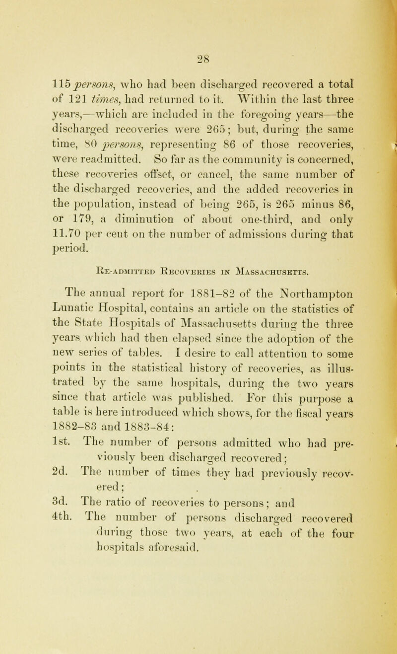 115 persons, who had been discharged recovered a total of 121 times, had returned to it. Within the last three years,—which are included in the foregoing years—the discharged recoveries were 265; but, during the same time, SO persons, representing 86 of those recoveries, were readmitted. So far as the community is concerned, these recoveries offset, or cancel, the same number of the discharged recoveries, and the added recoveries in the population, instead of being 265, is 265 minus 86, or 179, a diminution of about one-third, and only 11.70 per cent on the number of admissions during that period. Re-admitted Recoveries in Massachusetts. The annual report for 1881-82 of the Northampton Lunatic Hospital, contains an article on the statistics of the State Hospitals of Massachusetts during the three years which had then elapsed since the adoption of the new series of tables. I desire to call attention to some points in the statistical history of recoveries, as illus- trated by the same hospitals, during the two years since that article was published. For this purpose a table is here introduced which shows, for the fiscal years 1882-83 and 1883-84: 1st. The number of persons admitted who had pre- viously been discharged recovered; 2d. The number of times they had previously recov- ered ; 3d. The ratio of recoveries to persona ; and 4th. The number of persons discharged recovered during those two years, at each of the four hospitals aforesaid.