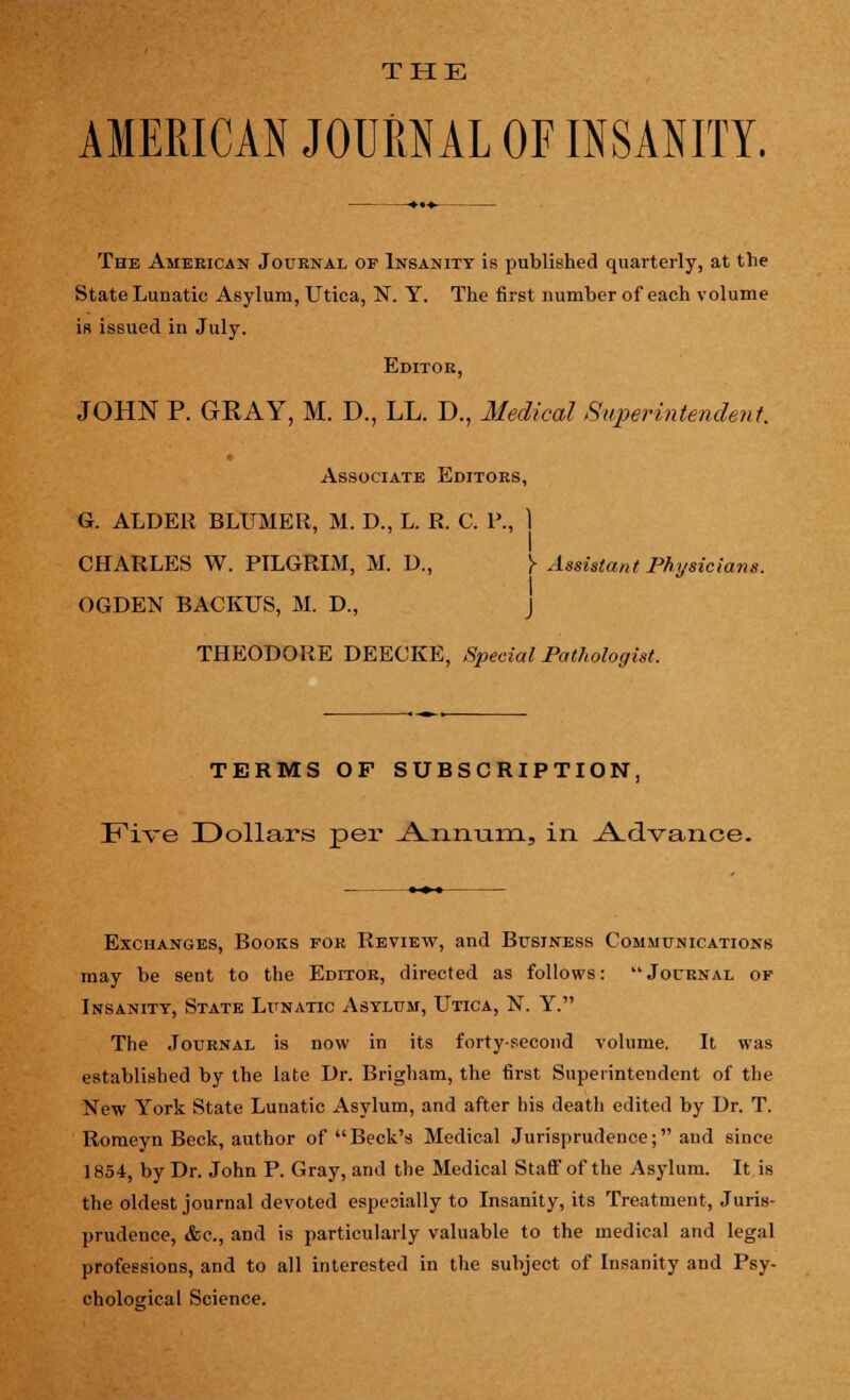 THE AMERICAN JOURNAL OF INSANITY. The American Journal of Insanity is published quarterly, at the State Lunatic Asylum, Utica, N. Y. The first number of each volume is issued in July. Editor, JOHN P. GRAY, M. D., LL. D., Medical Superintendent. Associate Editors, G. ALDER BLUMER, M. D., L. R. C. 1'., \ I CHARLES W. PILGRIM, M. D., \ Assistant Physicians. OGDEN BACKUS, M. D., J THEODORE DEECKE, Special Pathologist. TERMS OF SUBSCRIPTION, Five Dollars per Anmim, in Advance. Exchanges, Books for Review, and Business Communications may be sent to the Editor, directed as follows: Journal of Insanity, State Lunatic Asylum, Utica, N. Y. The Journal is now in its forty-second volume. It was established by the late Dr. Brigham, the first Superintendent of the New York State Lunatic Asylum, and after his death edited by Dr. T. Romeyn Beck, author of Beck's Medical Jurisprudence; and since 1854, by Dr. John P. Gray, and the Medical Staff of the Asylum. It is the oldest journal devoted especially to Insanity, its Treatment, Juris- prudence, &c, and is particularly valuable to the medical and legal professions, and to all interested in the subject of Insanity and Psy- chological Science.