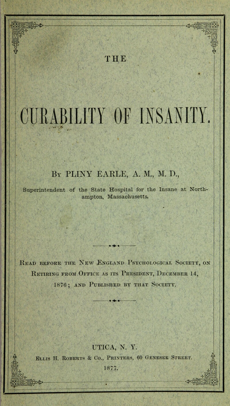 1 •_■•,;: -jeajjy TOT THE CURABILITY OF INSANITY. By PLINY EAKLE, A. M., M. P., Superintendent of the State Hospital for the Insane at North- ampton, Massachusetts. Read befobe the New England Psychological Society, on Retiring from Office as its President, December 14, 1876; and Published by that Society. UTICA, N. Y. Ellis II. Roberts & Co., Printers, 60 Genesee Street. 1877. Kg*,