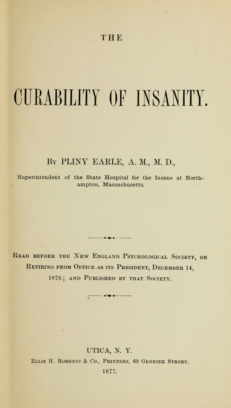 THE CURABILITY OF INSANITY. By PLINY EARLE, A. M., M. D., Superintendent of the State Hospital for the Insane at North- ampton, Massachusetts. Head before the New England Psychological Society, on Retiring from Office as its President, December 14, 1870; and Published by that Societt. UTICA, N. Y. Ellis H. Roberts & Co., Printers, 60 Genesee Street. 1877.