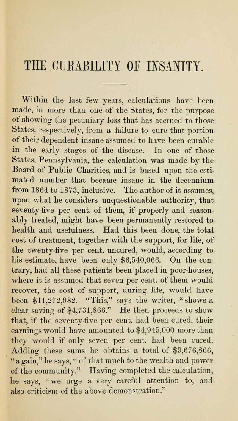 THE CURABILITY OF INSANITY. Within the last few years, calculations have been made, in more than one of the States, for the purpose of showing the pecuniary loss that has accrued to those States, respectively, from a failure to cure that portion of their dependent insane assumed to have been curable in the early stages of the disease. In one of those States, Pennsylvania, the calculation was made by the Board of Public Charities, and is based upon the esti- mated number that became insane in the decennium from 1864 to 1873, inclusive. The author of it assumes, upon what he considers unquestionable authority, that seventy-five per cent, of them, if properly and season- ably treated, might have been permanently restored to health and usefulness. Had this been done, the total cost of treatment, together with the support, for life, of the twenty-five per cent, uncured, would, according to his estimate, have been only $6,540,066. On the con- trary, had all these patients been placed in poor-houses, where it is assumed that seven per cent, of them would recover, the cost of support, during life, would have been $11,272,982. This, says the writer, shows a clear saving of $4,731,866. He then proceeds to show that, if the seventy-five per cent, had been cured, their earnings would have amounted to $4,945,000 more than they would if only seven per cent, had been cured. Adding these sums he obtains a total of $9,676,866, a gain, he says, of that much to the wealth and power of the community. Having completed the calculation, he says, we urge a very careful attention to, and also criticism of the above demonstration.