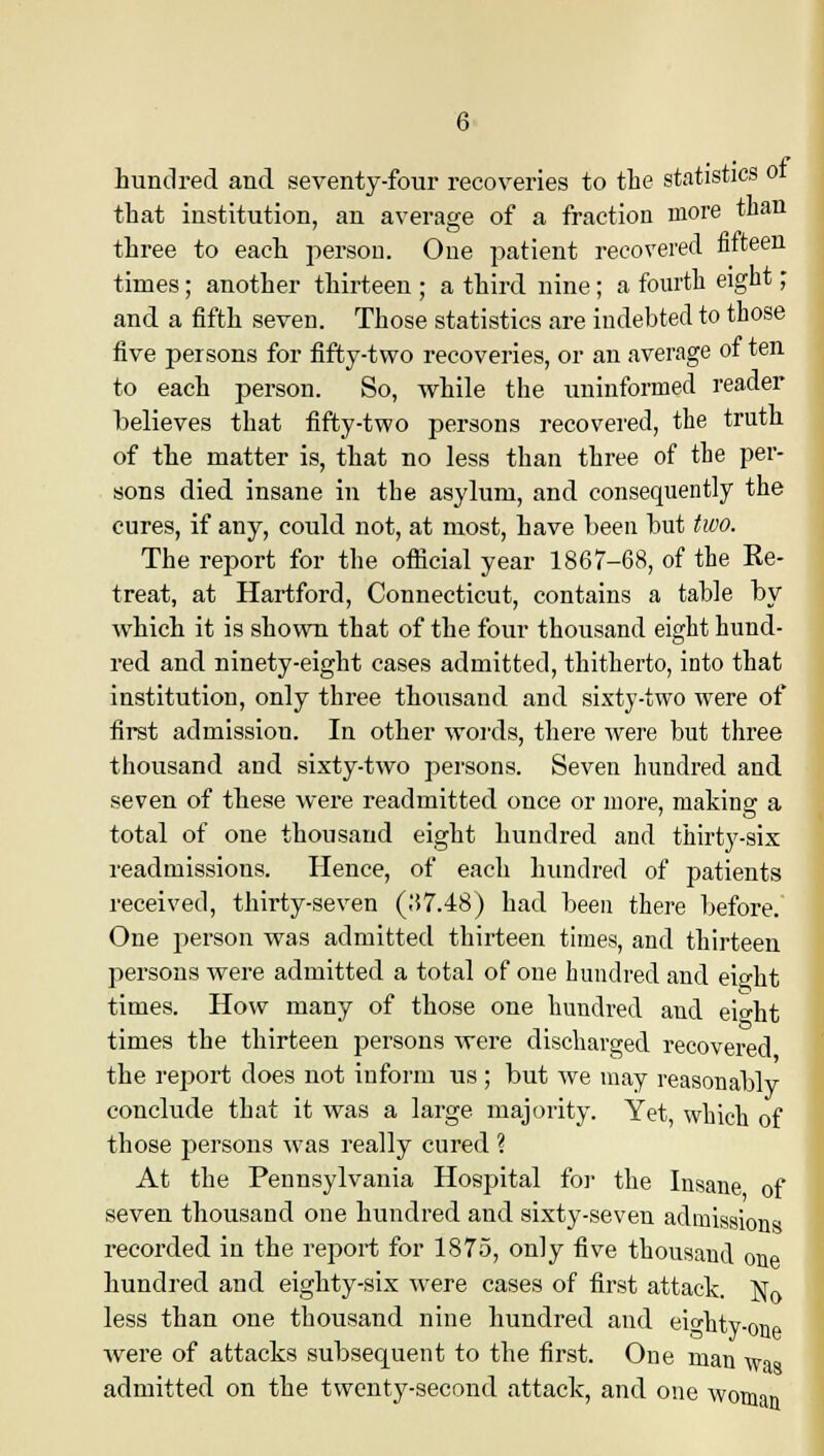 hundred and seventy-four recoveries to the statistics 01 that institution, an average of a fraction more than three to each person. One patient recovered fifteen times; another thirteen ; a third nine; a fourth eight; and a fifth seven. Those statistics are indebted to those five persons for fifty-two recoveries, or an average of ten to each person. So, while the uninformed reader believes that fifty-two persons recovered, the truth of the matter is, that no less than three of the per- sons died insane in the asylum, and consequently the cures, if any, could not, at most, have been but two. The report for the official year 1867-68, of the Ke- treat, at Hartford, Connecticut, contains a table by which it is shown that of the four thousand eight hund- red and ninety-eight cases admitted, thitherto, into that institution, only three thousand and sixty-two were of first admission. In other words, there were but three thousand and sixty-two persons. Seven hundred and seven of these were readmitted once or more, making a total of one thousand eight hundred and thirty-six readmissions. Hence, of each hundred of patients received, thirty-seven (.'{7.48) had been there before. One person was admitted thirteen times, and thirteen persons were admitted a total of one hundred and eight times. How many of those one hundred and ei°-ht times the thirteen persons were discharged recovered the report does not inform us; but we may reasonablv conclude that it was a large majority. Yet, which of those persons was really cured ? At the Pennsylvania Hospital for the Insane of seven thousand one hundred and sixty-seven admissions recorded in the report for 1875, only five thousand one hundred and eighty-six were cases of first attack. No less than one thousand nine hundred and eighty-one were of attacks subsequent to the first. One man was admitted on the twenty-second attack, and one woman
