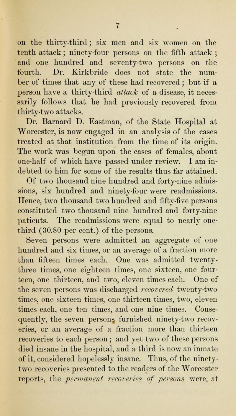 on the thirty-third ; six men and six women on the tenth attack; ninety-four persons on the fifth attack ; and one hundred and seventy-two persons on the fourth. Dr. Kirkbride does not state the num- ber of times that any of these had recovered; but if a person have a thirty-third attach of a disease, it neces- sarily follows that he had previously recovered from thirty-two attacks. Dr. Barnard D. Eastman, of the State Hospital at Worcester, is now engaged in an analysis of the cases treated at that institution from the time of its origin. The work was begun upon the cases of females, about one-half of which have passed under review. I am in- debted to him for some of the results thus far attained. Of two thousand nine hundred and forty-nine admis- sions, six hundred and ninety-four were readmissions. Hence, two thousand two hundred and fifty-five persons constituted two thousand nine hundred and forty-nine patients. The readmissions were equal to nearly one- third (30.80 per cent.) of the persons. Seven persons were admitted an aggregate of one hundred and six times, or an average of a fraction more than fifteen times each. One was admitted twenty- three times, one eighteen times, one sixteen, one four- teen, one thirteen, and two, eleven times each. One of the seven persons was discharged recovered twenty-two times, one sixteen times, one thirteen times, two, eleven times each, one ten times, and one nine times. Conse- quently, the seven persons, furnished ninety-two recov- eries, or an average of a fraction more than thirteen recoveries to each person ; and yet two of these persons died insane in the hospital, and a third is now an inmate of it, considered hopelessly insane. Thus, of the ninety- two recoveries presented to the readers of the Worcester reports, the permanent recoveries of persons were, at
