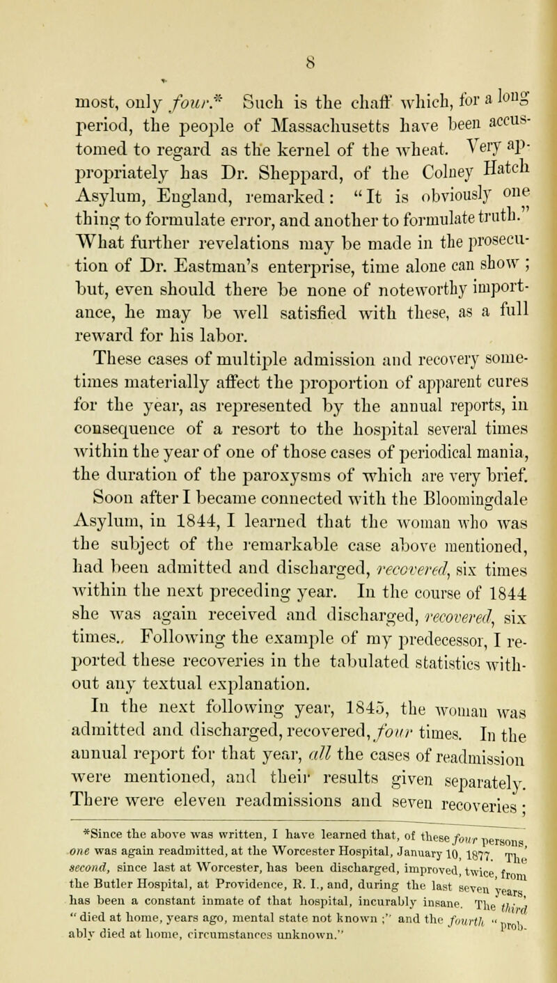 most, only four * Such is the chaff which, for a louS period, the people of Massachusetts have been accus- tomed to regard as the kernel of the wheat. Very ap- propriately has Dr. Sheppard, of the Colney Hatch Asylum, England, remarked: It is obviously one thing to formulate error, and another to formulate truth. What further revelations may be made in the prosecu- tion of Dr. Eastman's enterprise, time alone can show ; but, even should there be none of noteworthy import- ance, he may be well satisfied with these, as a full reward for his labor. These cases of multiple admission and recovery some- times materially affect the proportion of apparent cures for the year, as represented by the annual reports, in consecpience of a resort to the hospital several times within the year of one of those cases of periodical mania, the duration of the paroxysms of which are very brief. Soon after I became connected with the Bloomina'dale Asylum, in 1844, I learned that the woman who was the subject of the remarkable case above mentioned, had been admitted and discharged, recovered, six times within the next preceding year. In the course of 1844 she was again received and discharged, recovered six times.. Following the example of my predecessor, I re- ported these recoveries in the tabulated statistics with- out any textual explanation. In the next following year, 1845, the woman was admitted and discharged, recovered, four times. In the annual report for that year, all the cases of readmission were mentioned, and their results given separately There were eleven readmissions and seven recoveries • *Since the above was written, I have learned that, of these four ners one was again readmitted, at the Worcester Hospital, January 10 I877 w\.' second, since last at Worcester, has been discharged, improved, twice f the Butler Hospital, at Providence, R. I., and, during the last seven v has been a constant inmate of that hospital, incurably insane. The 11 ■ ' died at home, years ago, mental state not known ;'' and the fourth ably died at home, circumstances unknown.