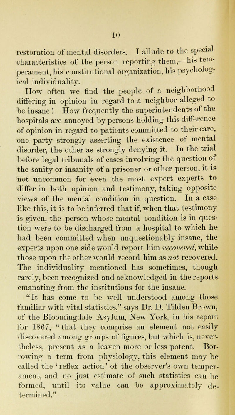 restoration of mental disorders. I allude to the special characteristics of the person reporting them,—his tem- perament, his constitutional organization, his psycholog- ical individuality. How often we find the people of a neighborhood differing in opinion in regard to a neighbor alleged to be insane ! How frequently the superintendents of the hospitals are annoyed by persons holding this difference of opinion in regard to patients committed to their care, one party strongly asserting the existence of mental disorder, the other as strongly denying it. In the trial before legal tribunals of cases involving the question of the sanity or insanity of a prisoner or other person, it is not uncommon for even the most expert experts to differ in both opinion and testimony, taking opposite views of the mental condition in question. In a case like this, it is to be inferred that if, when that testimony is given, the person whose mental condition is in ques- tion were to be discharged from a hospital to which he had been committed when unquestionably insane, the experts upon one side would report him recovered, while those upon the other would record him as not recovered. The individuality mentioned has sometimes, though rarely, been recognized and acknowledged in the reports emanating from the institutions for the insane. It has come to be well understood among those familiar with vital statistics, says Dr. D. Tilden Brown, of the Bloomingdale Asylum, New York, in his report for 1867, that they comprise an element not easily discovered among groups of figures, but which is, never- theless, present as a leaven more or less potent. Bor- rowing a term from physiology, this element may be called the ' reflex action' of the observer's own temper- ament, and no just estimate of such statistics can be formed, until its value can be approximately de- termined.