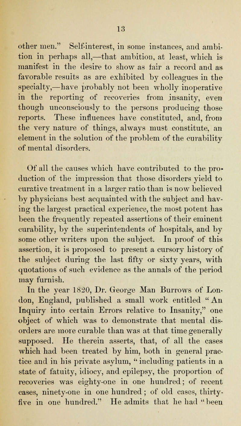 other men. Self-interest, in some instances, and ambi- tion in perhaps all,—that ambition, at least, which is manifest in the desire to show as fair a record and as favorable results as are exhibited by colleagues in the specialty,—have probably not been wholly inoj)erative in the reporting of recoveries from insanity, even though unconsciously to the persons producing those reports. These influences have constituted, and, from the very nature of things, always must constitute, an element in the solution of the problem of the curability of mental disorders. Of all the causes which have contributed to the pro- duction of the impression that those disorders yield to curative treatment in a larger ratio than is now believed by physicians best acquainted with the subject and hav- ing the largest practical experience, the most potent has been the frequently repeated assertions of their eminent curability, by the superintendents of hospitals, and by some other writers upon the subject. In proof of this assertion, it is proposed to present a cursory history of the subject during the last fifty or sixty years, with quotations of such evidence as the annals of the period may furnish. In the year 1820, Dr. George Man Burrows of Lon- don, England, published a small work entitled An Inquiry into certain Errors relative to Insanity, one object of which was to demonstrate that mental dis- orders are more curable than was at that time generally supposed. He therein asserts, that, of all the cases which had been treated by him, both in general prac- tice and in his private asylum, including patients in a state of fatuity, idiocy, and epilepsy, the proportion of recoveries was eighty-one in one hundred; of recent cases, ninety-one in one hundred; of old cases, thirty- five in one hundred. He admits that he had been