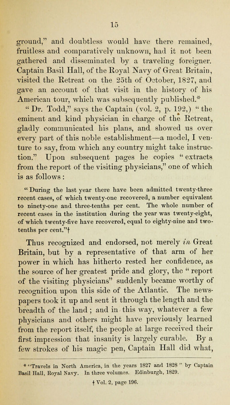 ground, and doubtless would have there remained, fruitless and comparatively unknown, had it not been gathered and disseminated by a traveling foreigner. Captain Basil Hall, of the Royal Navy of Great Britain, visited the Retreat on the 25th of October, 1827, and gave an account of that visit in the history of his American tour, which was subsequently published.* Dr. Todd, says the Captaiu (vol. 2, p. 192,) the eminent and kind physician in charge of the Retreat, gladly communicated his plans, and showed us over every part of this noble establishment—a model, I ven- ture to say, from which any country might take instruc- tion. Upon subsequent pages he copies extracts from the report of the visiting physicians, one of which is as follows: During the last year there have been admitted twenty-three recent cases, of which twenty-one recovered, a number equivalent to ninety-one and three-tenths per cent. The whole number of recent cases in the institution during the year was twenty-eight, of which twenty-five have recovered, equal to eighty-nine and two- tenths per cent.f Thus recognized and endorsed, not merely in Great Britain, but by a representative of that arm of her power in which has hitherto rested her confidence, as the source of her greatest pride and glory, the report of the visiting physicians suddenly became worthy of recognition upon this side of the Atlantic. The news- papers took it up and sent it through the length and the breadth of the land ; and in this way, whatever a few physicians and others might have previously learned from the report itself, the people at large received their first impression that insanity is largely curable. By a few strokes of his magic pen, Captain Hall did what, * Travels in North America, in the years 1827 and 1828 by Captain Basil Hall, Royal Navy. In three volumes. Edinburgh, 1829. f Vol. 2, page 196.