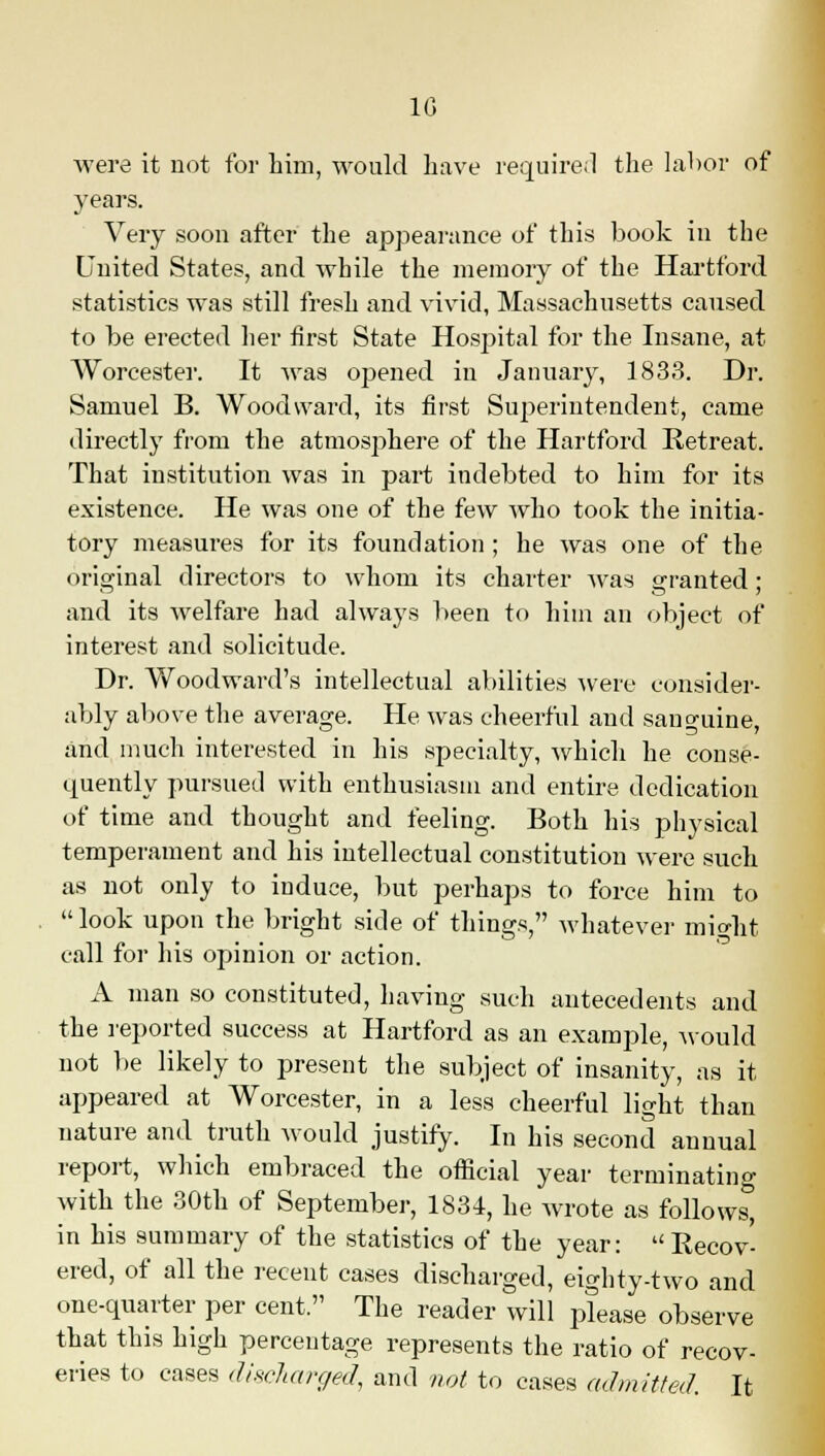 10 were it not for him, would have required the labor of years. Very soon after the appearance of this book in the United States, and while the memory of the Hartford statistics was still fresh and vivid, Massachusetts caused to be erected her first State Hospital for the Insane, at Worcester. It was opened in January, 1833. Dr. Samuel B. Woodward, its first Superintendent, came directly from the atmosphere of the Hartford Retreat. That institution was in part indebted to him for its existence. He was one of the few who took the initia- tory measures for its foundation ; he was one of the original directors to whom its charter was granted • and its welfare had always been to him an object of interest and solicitude. Dr. Woodward's intellectual abilities were consider- ably above the average. He was cheerful and sanguine, and much interested in his specialty, which he conse- quently pursued with enthusiasm and entire dedication of time and thought and feeling. Both his physical temperament and his intellectual constitution were such as not only to induce, but perhaps to force him to look upon the bright side of things, whatever might call for his opinion or action. A man so constituted, having such antecedents and the reported success at Hartford as an example, would not be likely to present the subject of insanity, as it appeared at Worcester, in a less cheerful light than nature and truth would justify. In his second annual report, which embraced the official year terminatino- with the 30th of September, 1834, he wrote as follow^ in his summary of the statistics of the year: Recov- ered, of all the recent cases discharged, eighty-two and one-quarter per cent The reader will please observe that this high percentage represents the ratio of recov- eries to cases discharged, and not to cases admitted. It