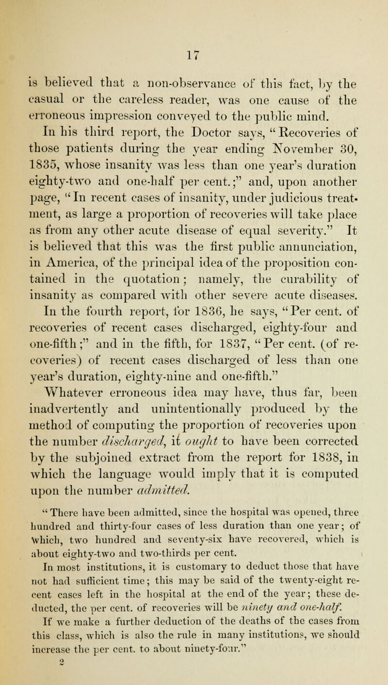 is believed that a non-observance of this fact, by the casual or the careless reader, was one cause of the erroneous impression conveyed to the public mind. In his third report, the Doctor says, Recoveries of those patients during the year ending November 30, 1835, whose insanity was less than one year's duration eighty-two and one-half per cent.; and, upon another page, In recent cases of insanity, under judicious treat- ment, as large a proportion of recoveries will take, place as from any other acute disease of equal severity. It is believed that this was the first public annunciation, in America, of the principal idea of the proposition con- tained in the quotation; namely, the curability of insanity as compared with other severe acute diseases. In the fourth report, for 1836, he says, Per cent, of recoveries of recent cases discharged, eighty-four and one-fifth; and in the fifth, for 1837, Per cent, (of re- coveries) of recent cases discharged of less than one year's duration, eighty-nine and one-fifth. Whatever erroneous idea may have, thus far, been inadvertently and unintentionally produced by the method of computing the proportion of recoveries upon the number discharged, \i ought to have been corrected by the subjoined extract from the report for 1838, in which the language would imply that it is computed uj)on the number admitted. There have been admitted, since the hospital was opened, three hundred and thirty-four cases of less duration than one year; of which, two hundred and seventy-six have recovered, which is about eighty-two and two-thirds per cent. In most institutions, it is customary to deduct those that have not had sufficient time; this may be said of the twenty-eight re- cent cases left in the hospital at the end of the year; these de- ducted, the per cent, of recoveries will be ninety and one-half. If we make a further deduction of the deaths of the cases from this class, which is also the rule in many institutions, we should increase the per cent, to about ninety-four.
