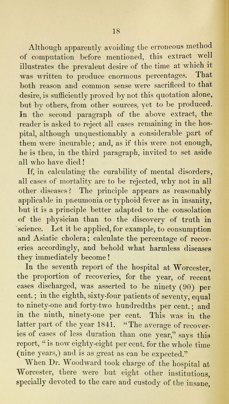 Although apparently avoiding the erroneous method of computation before mentioned, this extract well illustrates the prevalent desire of the time at which it was written to produce enormous percentages. That both reason and common sense were sacrificed to that desire, is sufficiently proved by not this quotation alone, but by others, from other sources, yet to be produced. In the second paragraph of the above extract, the reader is asked to reject all cases remaining in the hos- pital, although unquestionably a considerable part of them were incurable; and, as if this were not enough, he is then, in the third paragraph, invited to set aside all who have died ! If, in calculating the curability of mental disorders, all cases of mortality are to be rejected, why not in all other diseases? The principle appears as reasonably applicable in pneumonia or typhoid fever as in insanity, but it is a principle better adapted to the consolation of the physician than to the discovery of truth in science. Let it be applied, for example, to consumption and Asiatic cholera; calculate the percentage of recov- eries accordingly, and behold what harmless diseases they immediately become! In the seventh report of the hospital at Worcester, the proportion of recoveries, for the year, of recent cases discharged, was asserted to be ninety (90) per cent.; in the eighth, sixty-four patients of seventy, equal to ninety-one and forty-two hundredths per cent.; and in the ninth, ninety-one per cent. This was in the latter part of the year 1841. The average of recover- ies of cases of less duration than one year, says this report, is now eighty-eight per cent, for the whole time (nine years,) and is as great as can be expected. When Dr. Woodward took charge of the hospital at Worcester, there were but eight other institutions, specially devoted to the care and custody of the insane