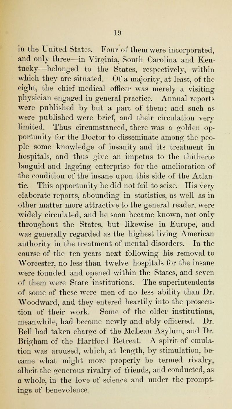 10 in the United States. Four of them were incorporated, and only three—in Virginia, South Carolina and Ken- tucky—belonged to the States, respectively, within which they are situated. Of a majority, at least, of the eight, the chief medical officer was merely a visiting physician engaged in general practice. Annual reports were published by but a part of them; and such as were published were brief, and their circulation very limited. Thus circumstanced, there was a golden op- portunity for the Doctor to disseminate among the peo- ple some knowledge of insanity and its treatment In hospitals, and thus give an impetus to the thitherto languid and lagging enterprise for the amelioration of the condition of the insane upon this side of the Atlan- tic. This opportunity he did not fail to seize. His veiy elaborate reports, abounding in statistics, as well as in other matter more attractive to the general reader, were widely circulated, and he soon became known, not only throughout the States, but likewise in Europe, and was generally regarded as the highest living American authority in the treatment of mental disorders. In the course of the ten years next following his removal to Worcester, no less than twelve hospitals for the insane were founded and opened within the States, and seven of them were State institutions. The superintendents of some of these were men of no less ability than Dr. Woodward, and they entered heartily into the prosecu- tion of their work. Some of the older institutions, meanwhile, had become newly and ably officered. Dr. Bell had taken charge of the McLean Asylum, and Dr. Brigham of the Hartford Retreat. A spirit of emula- tion was aroused, which, at length, by stimulation, be- came what might more properly be termed rivalry, albeit the generous rivalry of friends, and conducted, as a whole, in the love of science and under the prompt- ings of benevolence.