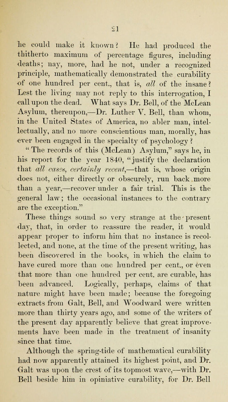 lie could make it known '< He had produced the thitherto maximum of percentage figures, including deaths; nay, more, had he not, under a recognized principle, mathematically demonstrated the curability of one hundred per cent., that is, all of the insane? Lest the living may not reply to this interrogation, I <?all upon the dead. What says Dr. Bell, of the McLean Asylum, thereupon,—Dr. Luther V. Bell, than whom, in the United States of America, no abler man, intel- lectually, and no more conscientious man, morally, has ever been engaged in the specialty of psychology ? The records of this (McLean) Asylum, says he, in his report for the year 1840, justify the declaration that all oases, certainly recent,—that is, whose origin does not, either directly or obscurely, run back more than a year,—recover under a fair trial. This is the general law; the occasional instances to the contrary are the exception. These things sound so very strange at the-present day, that, in order to reassure the reader, it would appear proper to inform him that no instance is recol- lected, and none, at the time of the present writing, has been diseovei'ed in the books, in which the claim to have cured more than one hundred per cent., or even that more than one hundred per cent, are curable, has been advanced. Logically, perhaps, claims of that nature might have been made; because the foregoing extracts from Gait, Bell, and Woodward wTere written more than thirty years ago, and some of the writers of the present day apparently believe that great improve- ments have been made in the treatment of insanity since that time. Although the spring-tide of mathematical curability had now apparently attained its highest point, and Dr. Gait was upon the crest of its topmost wave,—with Dr. Bell beside him in opiniative curability, for Dr. Bell