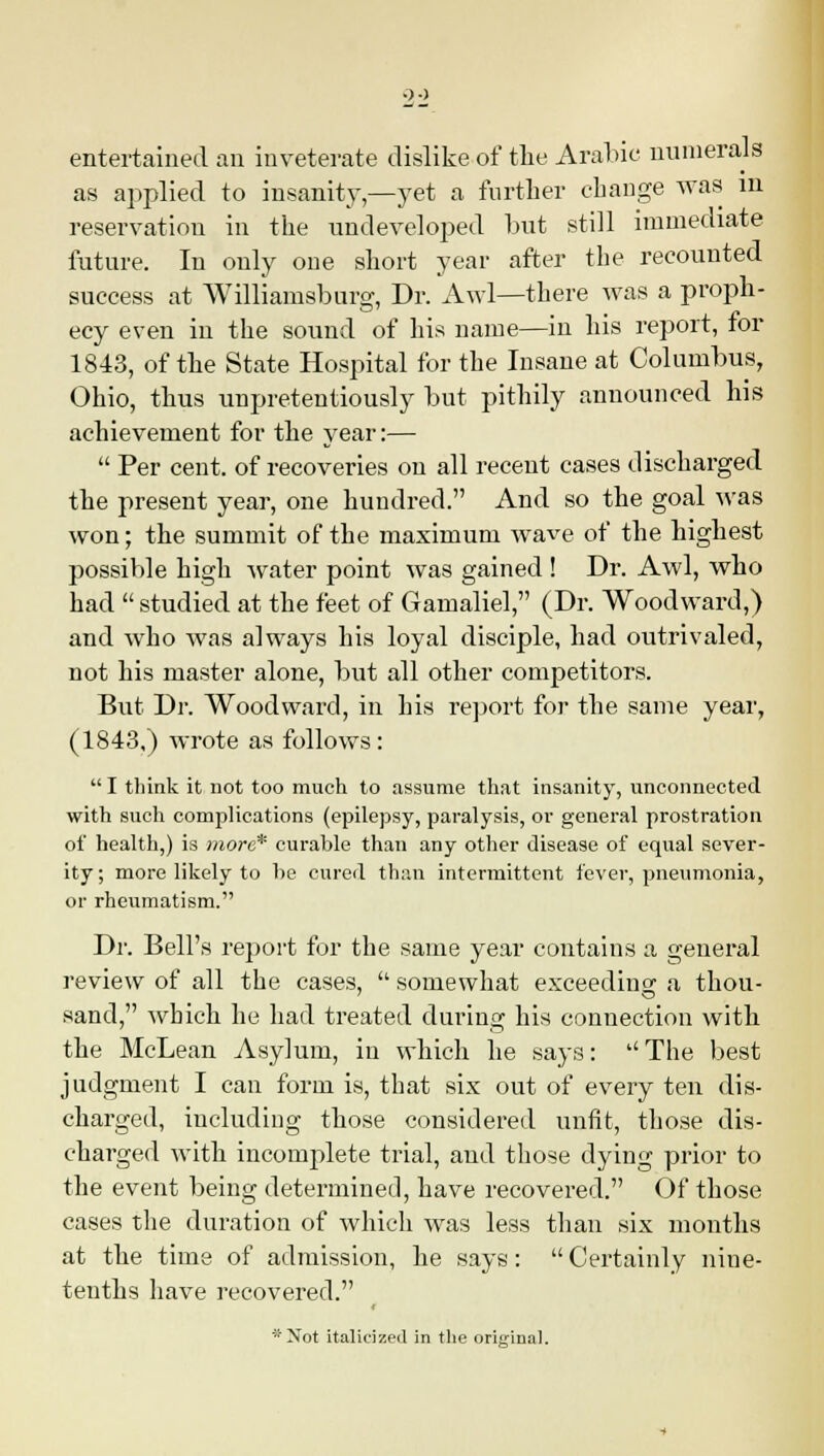 0 0 entertained an inveterate dislike of the Arabic numerals as applied to insanity,—yet a further change was in reservation in the undeveloped but still immediate future. In only one short year after the recounted success at Williamsburg, Dr. Awl—there was a proph- ecy even in the sound of his name—in his report, for 1843, of the State Hospital for the Insane at Columbus, Ohio, thus unpretentiously but pithily announced his achievement for the year:— Per cent, of recoveries on all recent cases discharged the present year, one hundred. And so the goal was won; the summit of the maximum wave of the highest possible high water point was gained ! Dr. Awl, who had studied at the feet of Gamaliel, (Dr. Woodward,) and who was always his loyal disciple, had outrivaled, not his master alone, but all other competitors. But Dr. Woodward, in his report for the same year, (1843,) wrote as follows: I think it not too much to assume that insanity, unconnected with such complications (epilepsy, paralysis, or general prostration of health,) is more* curable than any other disease of equal sever- ity; more likely to he cured than intermittent fever, pneumonia, or rheumatism. Dr. Bell's report for the same year contains a general review of all the cases, somewhat exceeding a thou- sand, which he had treated during his connection with the McLean Asylum, in which he says: The best judgment I can form is, that six out of every ten dis- charged, including those considered unfit, those dis- charged with incomplete trial, and those dying prior to the event being determined, have recovered. Of those cases the duration of which was less than six months at the time of admission, he says: Certainly nine- tenths have recovered. 'Not italicized in the original.
