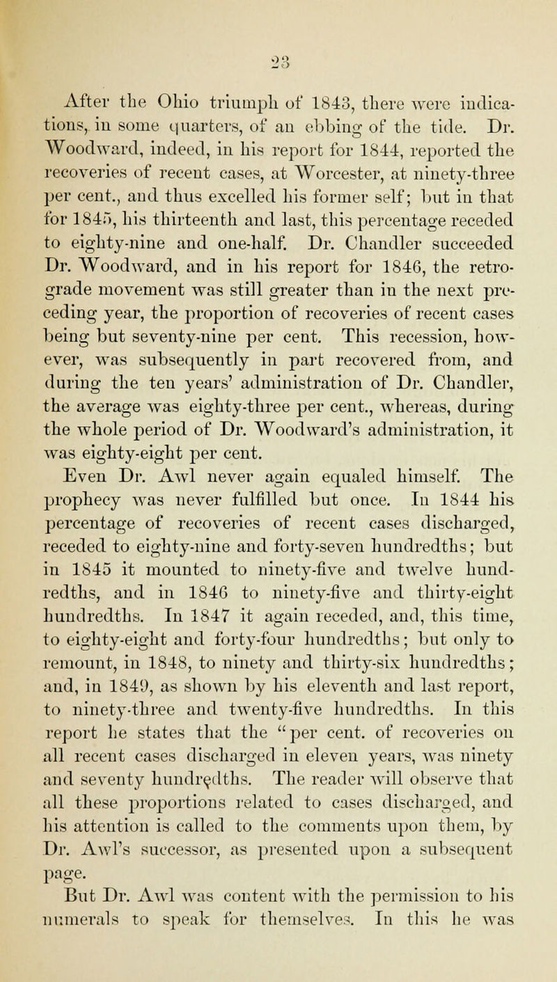After the Ohio triumph of 1843, there were indica- tions, iu some quarters, of an ebbing of the tide. Dr. Woodward, indeed, in his report for 1844, reported the recoveries of recent cases, at Worcester, at ninety-three per cent., and thus excelled his former self; but in that for 1845, his thirteenth and last, this percentage receded to eighty-nine and one-half. Dr. Chandler succeeded Dr. Woodward, and in his report for 1846, the retro- grade movement was still greater than in the next pre- ceding year, the proportion of recoveries of recent cases being but seventy-nine per cent. This recession, how- ever, was subsequently in part recovered from, and during the ten years' administration of Dr. Chandler, the average was eighty-three per cent., whereas, during the whole period of Dr. Woodward's administration, it was eighty-eight per cent. Even Dr. Awl never again equaled himself. The prophecy was never fulfilled but once. In 1844 his percentage of recoveries of recent cases discharged, receded to eighty-nine and forty-seven hundredths; but in 1845 it mounted to ninety-five and twelve hund- redths, and in 184G to ninety-five and thirty-eight hundredths. In 1847 it again receded, and, this time, to eighty-eight and forty-four hundredths; but only to remount, in 1848, to ninety and thirty-six hundredths; and, in 1849, as shown by his eleventh and last report, to ninety-three and twenty-five hundredths. In this report he states that the per cent, of recoveries on all recent cases discharged in eleven years, was ninety and seventy hundredths. The reader Avill observe that all these proportions related to cases discharged, and his attention is called to the comments upon them, by Dr. Awl's successor, as presented upon a subsequent page. Biit Dr. Awl was content with the permission to his numerals to speak for themselves. In this lie was