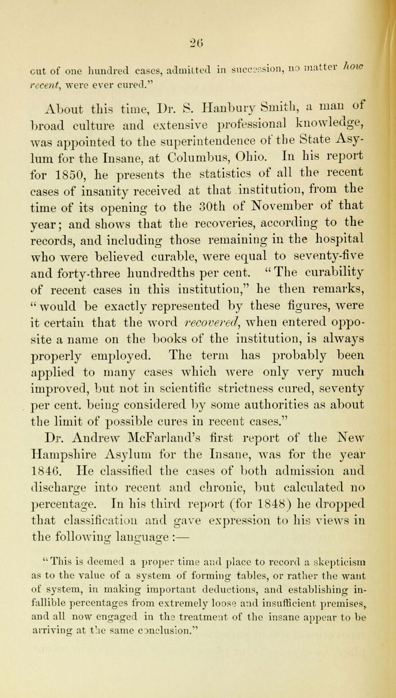 cut of one hundred eases, admitted in succession, no matter how recent, were ever cured. About this time, Dr. S. Hanbury Smith, a man of broad culture and extensive professional knowledge, was appointed to the superintendence of the State Asy- lum for the Insane, at Columbus, Ohio. In his report for 1850, he presents the statistics of all the recent cases of insanity received at that institution, from the time of its opening to the 30th of November of that year; and shows that the recoveries, according to the records, and including those remaining in the hospital who were believed curable, were equal to seventy-five and forty-three hundredths per cent. The curability of recent cases in this institution, he then remarks,  would be exactly represented by these figures, were it certain that the word recovered., when entered oppo- site a name on the books of the institution, is always properly employed. The term has probably been applied to many cases which were only very much improved, but not in scientific strictness cured, seventy per cent, being considered by some authorities as about the limit of possible cures in recent cases. Dr. Andrew McFarland's first report of the New Hampshire Asylum for the Insane, was for the year 184G. He classified the cases of both admission and discharge into recent and chronic, but calculated no percentage. In his third report (for 1848) he dropped that classification and gave expression to his views in the following language :— This is deemed a proper time and place to record a skepticism as to the value of a system of forming tables, or rather the want of system, in making important deductions, and establishing in- fallible percentages from extremely loose and insufficient premises,, and all now engaged in the treatment of the insane appear to be arriving at the same conclusion.