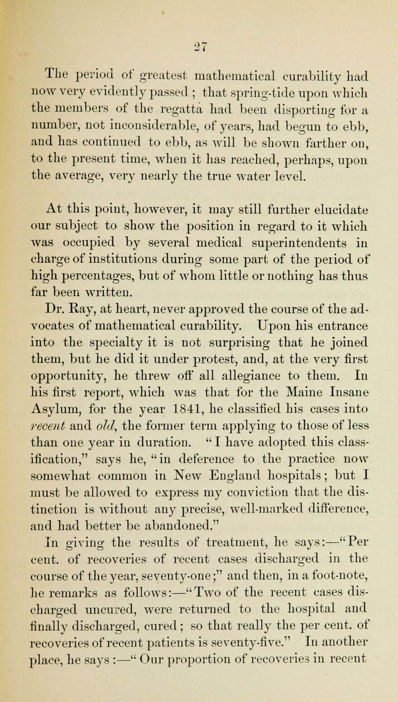 'J,i The period of greatest mathematical curability had now very evidently passed ; that spring-tide upon which the members of the regatta had been disporting for a number, not inconsiderable, of years, had begun to ebb, and has continued to ebb, as will be shown farther on, to the present time, when it has reached, perhaps, upon the average, very nearly the true water level. At this point, however, it may still further elucidate our subject to show the position in regard to it which was occupied by several medical superintendents in charge of institutions during some part of the period of high percentages, but of whom little or nothing has thus far been written. Dr. Ray, at heart, never approved the course of the ad- vocates of mathematical curability. Upon his entrance into the specialty it is not surprising that he joined them, but he did it under protest, and, at the very first opportunity, he threw oft' all allegiance to them. In his first report, which was that for the Maine Insane Asylum, for the year 1841, he classified his cases into recent and old, the former term applying to those of less than one year in duration.  I have adopted this class- ification, says he, in deference to the practice now somewhat common in New England hospitals; but I must be allowed to express my conviction that the dis- tinction is without any precise, well-marked difference, and had better be abandoned. In giving the results of treatment, he says:—Per cent, of recoveries of recent cases discharged in the course of the year, seventy-one; and then, in a foot-note, he remarks as follows:—Two of the recent cases dis- charged uncured, were returned to the hospital and finally discharged, cured; so that really the per cent, of recoveries of recent patients is seventy-five. In another place, he says :— Our proportion of recoveries in recent