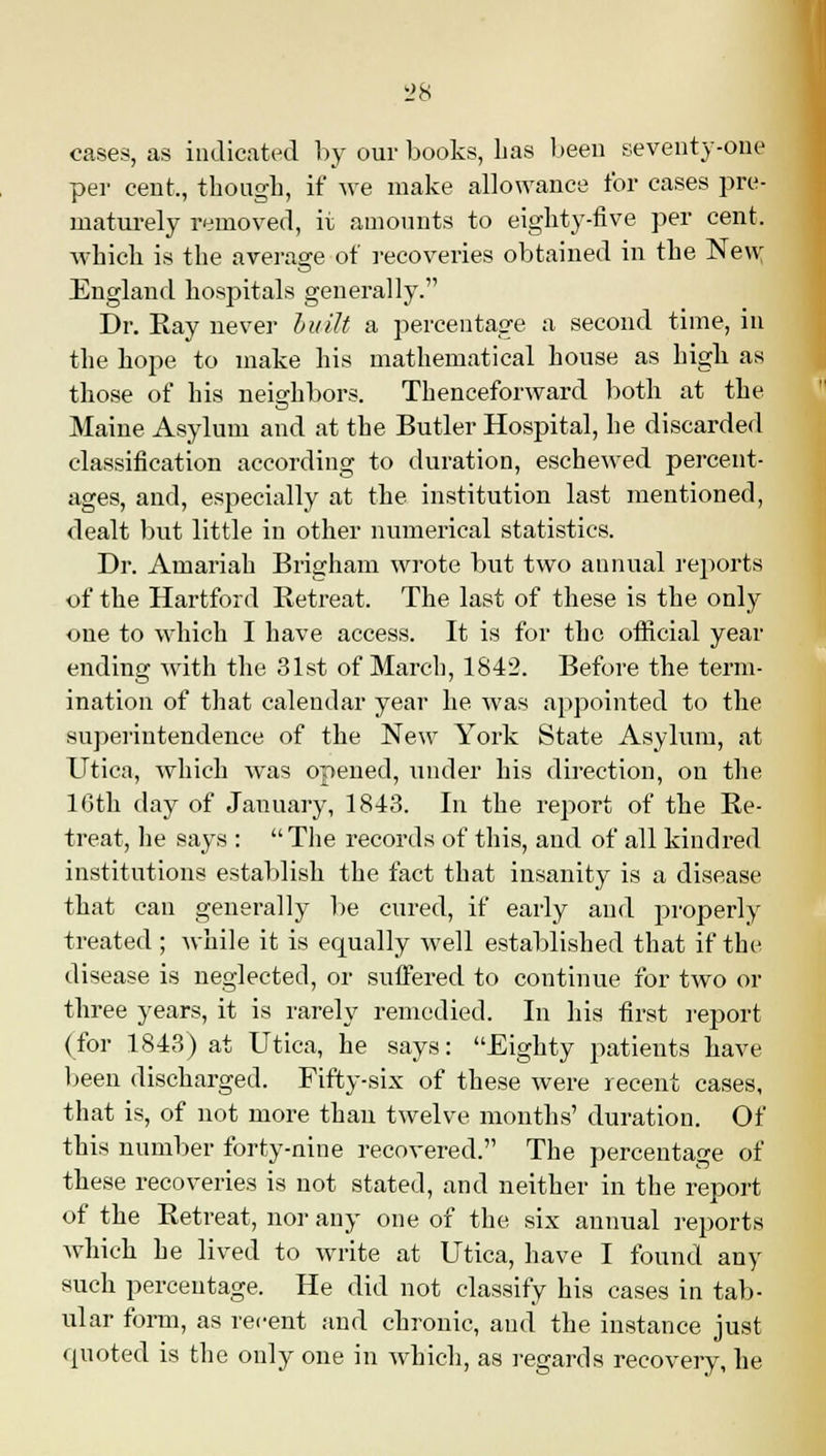 cases, as indicated by our books, has been seventy-one per cent., though, if we make allowance for cases pre- maturely removed, it amounts to eighty-five per cent, which is the average of recoveries obtained in the New England hospitals generally. Dr. Ray never built a percentage a second time, in the hope to make his mathematical house as high as those of his neighbors. Thenceforward both at the Maine Asylum and at the Butler Hospital, he discarded classification according to duration, eschewed percent- ages, and, especially at the institution last mentioned, dealt but little in other numerical statistics. Dr. Amariah Brigham wrote but two annual reports of the Hartford Retreat. The last of these is the only one to which I have access. It is for the official year ending with the 31st of March, 1842. Before the term- ination of that calendar year he was appointed to the superintendence of the New York State Asylum, at Utiea, which was opened, under his direction, on the 16th day of January, 1843. In the report of the Re- treat, he says : The records of this, and of all kindred institutions establish the fact that insanity is a disease that can generally be cured, if early and properly treated ; while it is equally well established that if the disease is neglected, or suffered to continue for two or three years, it is rarely remedied. In his first report (for 1843) at Utica, he says: Eighty patients have been discharged. Fifty-six of these were recent cases, that is, of not more than twelve months' duration. Of this number forty-nine recovered. The percentage of these recoveries is not stated, and neither in the report of the Retreat, nor any one of the six annual reports which he lived to write at Utica, have I found any such percentage. He did not classify his cases in tab- ular form, as recent and chronic, and the instance just quoted is the only one in which, as regards recovery, he