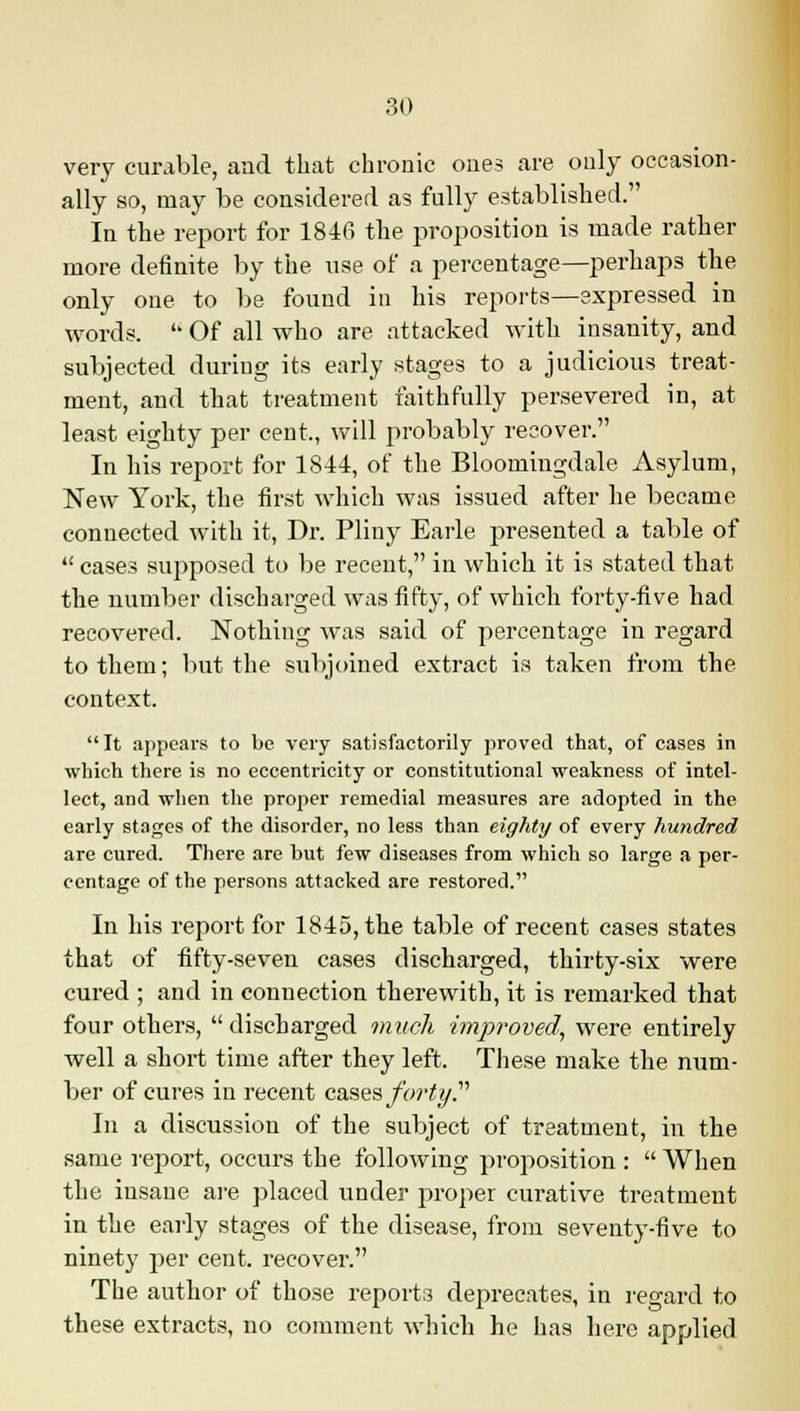 very curable, and that chronic ones are only occasion- ally so, may be considered as fully established. In the report for 1846 the proposition is made rather more definite by the use of a percentage—perhaps the only one to be found in his reports—expressed in words.  Of all who are attacked with insanity, and subjected during its early stages to a judicious treat- ment, and that treatment faithfully persevered in, at least eighty per cent,, will probably recover. In his report for 1844, of the Bloomingdale Asylum, New York, the first which was issued after he became connected with it, Dr. Pliny Earle presented a table of  cases supposed to be recent, in which it is stated that the number discharged was fifty, of which forty-five had recovered. Nothing was said of percentage in regard to them; but the subjoined extract is taken from the context. It appears to be very satisfactorily proved that, of cases in which there is no eccentricity or constitutional weakness of intel- lect, and when the proper remedial measures are adopted in the early stages of the disorder, no less than eighty of every hundred are cured. There are but few diseases from which so large a per- centage of the persons attacked are restored. In his report for 1845, the table of recent cases states that of fifty-seven cases discharged, thirty-six were cured ; and in connection therewith, it is remarked that four others,  discharged much improved, were entirely well a short time after they left. These make the num- ber of cures in recent cases forty T In a discussion of the subject of treatment, in the same report, occurs the following proposition :  When the insane are placed under proper curative treatment in the early stages of the disease, from seventy-five to ninety per cent, recover. The author of those reports deprecates, in regard to these extracts, no comment which he has here applied