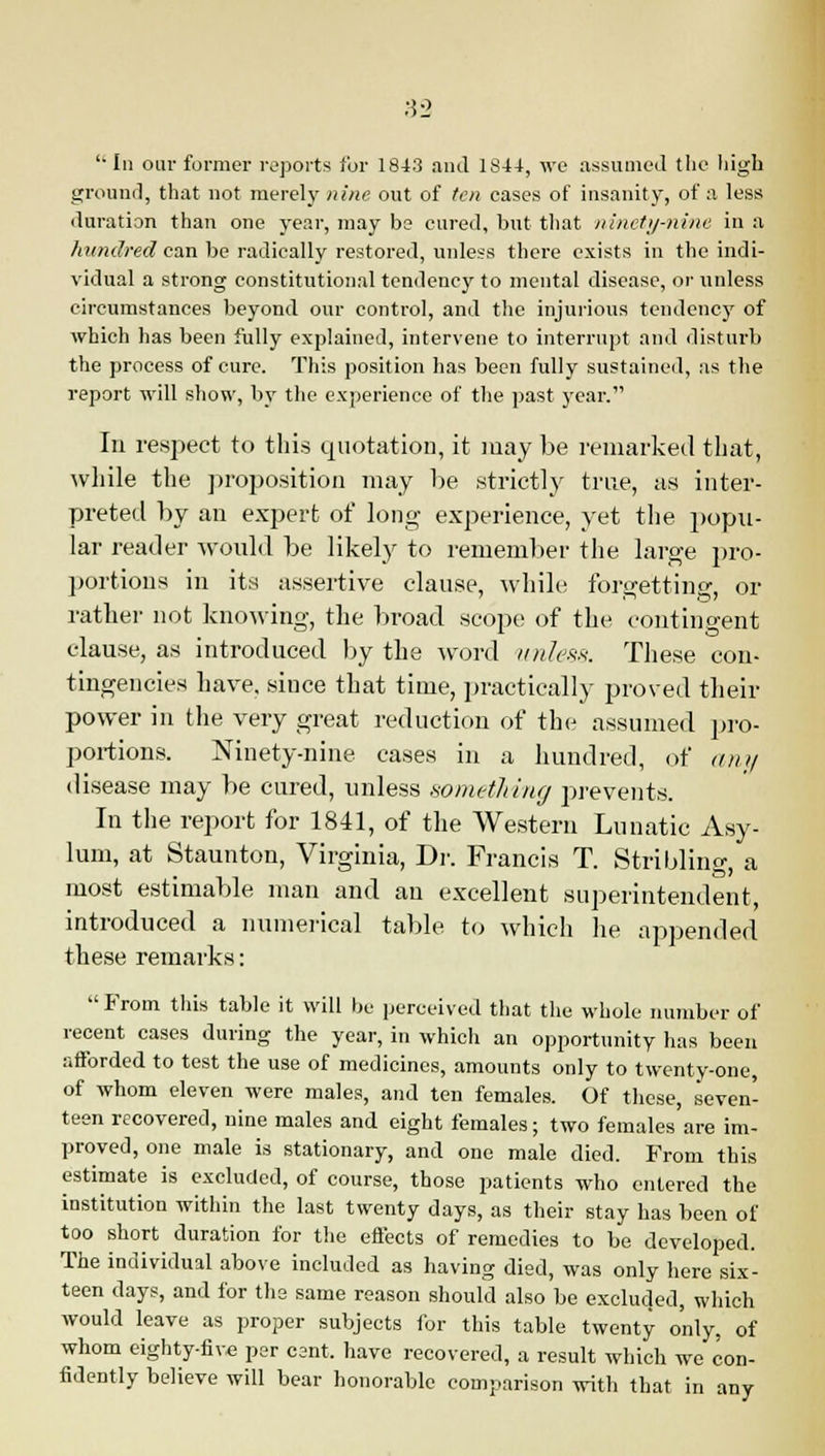 In our former reports for 1843 and 1844, we assumed the high ground, that not merely nine out of ten cases of insanity, of a less duration than one year, may be cured, but that ninety-nine in a hundred can be radically restored, unless there exists in the indi- vidual a strong constitutional tendency to mental disease, or unless circumstances beyond our control, and the injurious tendency of which has been fully explained, intervene to interrupt and disturb the process of cure. This position has been fully sustained, as the report will show, by the experience of the past year. In respect to this quotation, it may be remarked that, while the proposition may be strictly true, as inter- preted by an expert of long- experience, yet the popu- lar reader would be likely to remember the large pro- portions in its assertive clause, while; forgetting, or rather not knowing, the broad scope of the contingent clause, as introduced by the word unless. These con- tingencies have, since that time, practically proved then- power in the very great reduction of the assumed pro- portions. Ninety-nine cases in a hundred, of any disease may be cured, unless something prevents. In the report for 1841, of the Western Lunatic Asy- lum, at Staunton, Virginia, Dr. Francis T. Stribling, a most estimable man and an excellent superintendent, introduced a numerical table to which lie appended these remarks:  From this table it will be perceived that the whole number of recent cases during the year, in which an opportunity has been afforded to test the use of medicines, amounts only to twenty-one, of whom eleven were males, and ten females. Of these, seven- teen recovered, nine males and eight females; two females are im- proved, one male is stationary, and one male died. From this estimate is excluded, of course, those patients who entered the institution within the last twenty days, as their stay has been of too short duration for the effects of remedies to be developed. The individual above included as having died, was only here six- teen days, and for the same reason should also be excluded, which would leave as proper subjects for this table twenty only, of whom eighty-five per cant, have recovered, a result which we con- fidently believe will bear honorable comparison with that in any