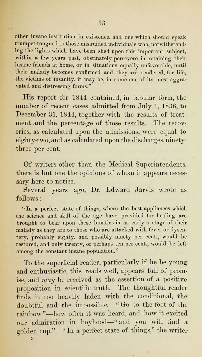 other insane institution in existence, and one which should speak trumpet-tongued to those misguided individuals who, notwithstand- ing the lights which have been shed upon this important subject, within a few years past, obstinately persevere in retaining their insane friends at home, or in situations equally unfavorable, until their malady becomes confirmed and they are rendered, for life, the victims of insanity, it may be, in some one of its most aggra- vated and distressing forms. His report for 1844 contained, in tabular form, the number of recent cases admitted from July 1, 1836, to December 31, 1844, together with the results of treat- ment and the percentage of those results. The recov- eries, as calculated upon the admissions, were equal to eighty-two, and as calculated upon the discharges, ninety- three per cent. Of writers other than the Medical Superintendents, there is but one the opinions of whom it appears neces- sary here to notice. Several years ago, Dr. Edward Jarvis wrote as follows:  In a perfect state of things, where the best appliances which the science and skill of the age have provided for healing are brought to bear upon these lunatics in as early a stage of their malady as they are to those who are attacked with fever or dysen- tery, probably eighty, and possibly ninety per cent., would be restored, and only twenty, or perhaps ten per cent., would be left among the constant insane population. To the superficial reader, particularly if he be young and enthusiastic, this reads well, appears full of prom- ise, and may be received as the assertion of a positive proposition in scientific truth. The thoughtful reader finds it too heavily laden with the conditional, the doubtful and the impossible.  Go to the foot of the rainbow—how often it was heard, and how it excited our admiration in boyhood—and you will find a golden cup.  In a perfect state of things, the writer 3
