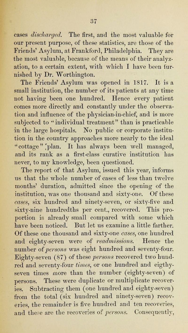 cases discharged. The first, arid the most valuable for our present purpose, of these statistics, are those of the Friends' Asylum, at Frankford, Philadelphia. They are the most valuable, because of the means of their analyz- ation, to a certain extent, with which I have been fur- nished by Dr. Worthington. The Friends' Asylum was opened in 1817. It is a small institution, the number of its patients at any time not having been one hundred. Hence every patient comes more directly and constantly under the observa- tion and influence of the physician-in-chief, and is more subjected to ''individual treatment than is practicable in the large hospitals. No public or corporate institu- tion in the country approaches more nearly to the ideal cottage'plan. It has always been well managed, and its rank as a first-class curative institution has never, to my knowledge, been questioned. The report of that Asylum, issued this year, informs lis that the whole number of cases of less than twelve months' duration, admitted since the opening of the institution, was one thousand and sixty-one. Of these cases, six hundred and ninety-seven, or sixty-five and sixty-nine hundredths per cent., recovered. This pro- portion is already small compared with some which have been noticed. But let us examine a little farther. Of these one thousand and sixty-one cases, one hundred and eighty-seven were of readmissions. Hence the number oi persons was eight hundred and seventy-four. Eighty-seven (87) of these persons recovered two hund- red and seventy-four times, or one hundred and eigthy- seven times more than the number (eighty-seven) of persons. These were duplicate or multiplicate recover- ies. Subtracting them (one hundred and eighty-seven) from the total (six hundred and ninety-seven) recov- eries, the remainder is five hundred and ten recoveries, and the;e are the recoveries of persons. Consequently,