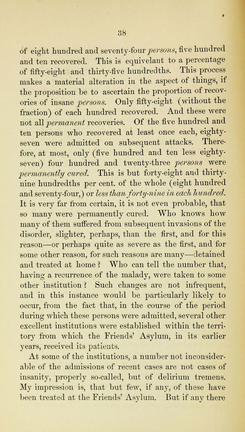 of eight hundred and seventy-four persons, five hundred and ten recovered. This is equivelant to a percentage of fifty-eight and thirty-five hundredths. This process makes a material alteration in the aspect of things, if the proposition be to ascertain the proportion of recov- eries of insane persons. Only fifty-eight (without the fraction) of each hundred recovered. And these were not all permanent recoveries. Of the five hundred and ten persons who recovered at least once each, eighty- seven were admitted on subsequent attacks. There- fore, at most, only (five hundred and ten less eighty- seven) four hundred and twenty-three persons were permanently cured. This is but forty-eight and thirty- nine hundredths per cent, of the whole (eight hundred and seventy-four,) or less than forty-nine in each hundred. It is very far from certain, it is not even probable, that so many were permanently cured. Who knows how many of them suffered from subsequent invasions of the disorder, slighter, perhaps, than the first, and for this reason—or perhaps quite as severe as the first, and for some other reason, for such reasons are many—detained and treated at home % Who can tell the number that, having a recurrence of the malady, were taken to some other institution \ Such changes are not infrequent, and in this instance would be particularly likely to occur, from the fact that, in the course of the period during which these persons were admitted, several other excellent institutions were established within the terri- tory from which the Friends' Asylum, in its earlier years, received its patients. At some of the institutions, a number not inconsider- able of the admissions of recent cases are not cases of insanity, properly so-called, but of delirium tremens. My impression is, that but few, if any, of these have been treated at the Friends' Asylum. But if any there