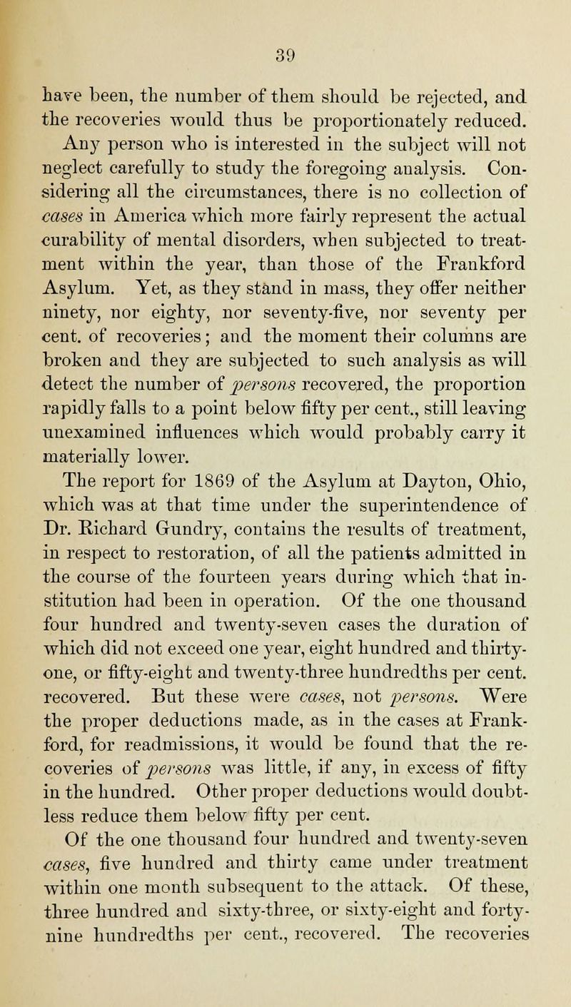 have been, the number of them should be rejected, and the recoveries would thus be proportionately reduced. Any person who is interested in the subject will not neglect carefully to study the foregoing analysis. Con- sidering all the circumstances, there is no collection of cases in America which more fairly represent the actual curability of mental disorders, when subjected to treat- ment within the year, than those of the Frankford Asylum. Yet, as they stand in mass, they offer neither ninety, nor eighty, nor seventy-five, nor seventy per cent, of recoveries ; and the moment their columns are broken and they are subjected to such analysis as will detect the number of persons recovered, the proportion rapidly falls to a point below fifty per cent., still leaving unexamined influences which would probably carry it materially lower. The report for 1869 of the Asylum at Dayton, Ohio, which was at that time under the superintendence of Dr. Richard Gundry, contains the results of treatment, in respect to restoration, of all the patients admitted in the course of the fourteen years during which that in- stitution had been in operation. Of the one thousand four hundred and twenty-seven cases the duration of which did not exceed one year, eight hundred and thirty- one, or fifty-eight and twenty-three hundredths per cent, recovered. But these were cases, not persons. Were the proper deductions made, as in the cases at Frank- ford, for readmissious, it would be found that the re- coveries of persons was little, if any, in excess of fifty in the hundred. Other proper deductions would doubt- less reduce them below fifty per cent. Of the one thousand four hundred and twenty-seven cases, five hundred and thirty came under treatment within one month subsequent to the attack. Of these, three hundred and sixty-three, or sixty-eight and forty- nine hundredths per cent., recovered. The recoveries