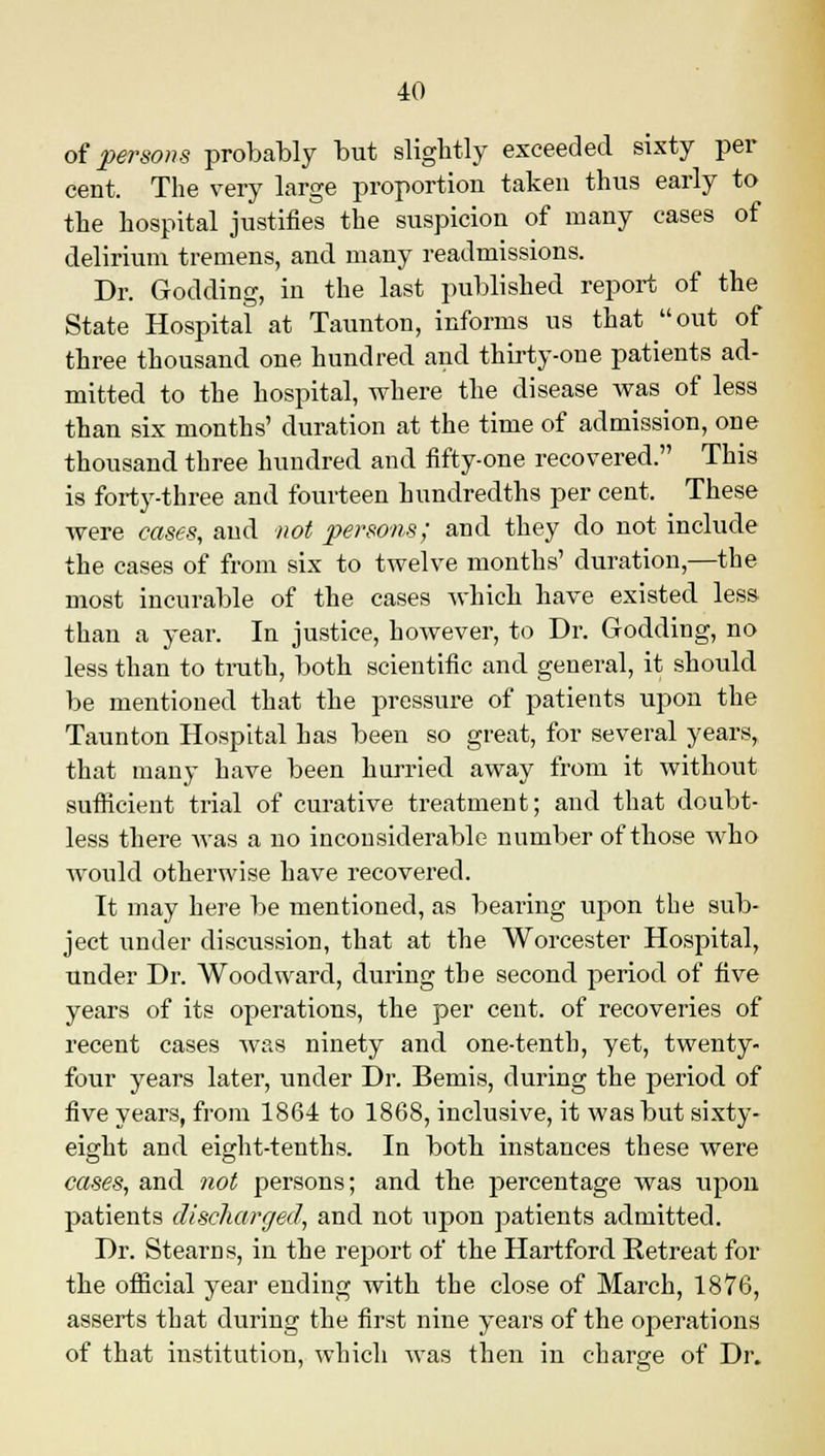 of persons probably but slightly exceeded sixty per cent. The very large proportion taken thus early to the hospital justifies the suspicion of many cases of delirium tremens, and many readmissions. Dr. Godding, in the last published report of the State Hospital at Taunton, informs us that out of three thousand one hundred and thirty-one patients ad- mitted to the hospital, where the disease was of less than six months' duration at the time of admission, one thousand three hundred and fifty-one recovered. This is forty-three and fourteen hundredths per cent. These were cases, and not persons; and they do not include the cases of from six to twelve months' duration,—the most incurable of the cases which have existed less, than a year. In justice, hoAvever, to Dr. Godding, no less than to truth, both scientific and general, it should be mentioned that the pressure of patients upon the Taunton Hospital has been so great, for several years, that many have been hurried away from it without sufficient trial of curative treatment; and that doubt- less there was a no inconsiderable number of those who would otherwise have recovered. It may here be mentioned, as bearing upon the sub- ject under discussion, that at the Worcester Hospital, under Dr. Woodward, during the second period of five years of its operations, the per cent, of recoveries of recent cases was ninety and one-tenth, yet, twenty- four years later, under Dr. Bemis, during the period of five years, from 1864 to 1868, inclusive, it was but sixty- eisvht and eight-tenths. In both instances these were cases, and not persons; and the percentage was upon patients discharged, and not upon patients admitted. Dr. Stearns, in the report of the Hartford Retreat for the official year ending with the close of March, 1876, asserts that during the first nine years of the operations of that institution, which was then in charge of Dr.