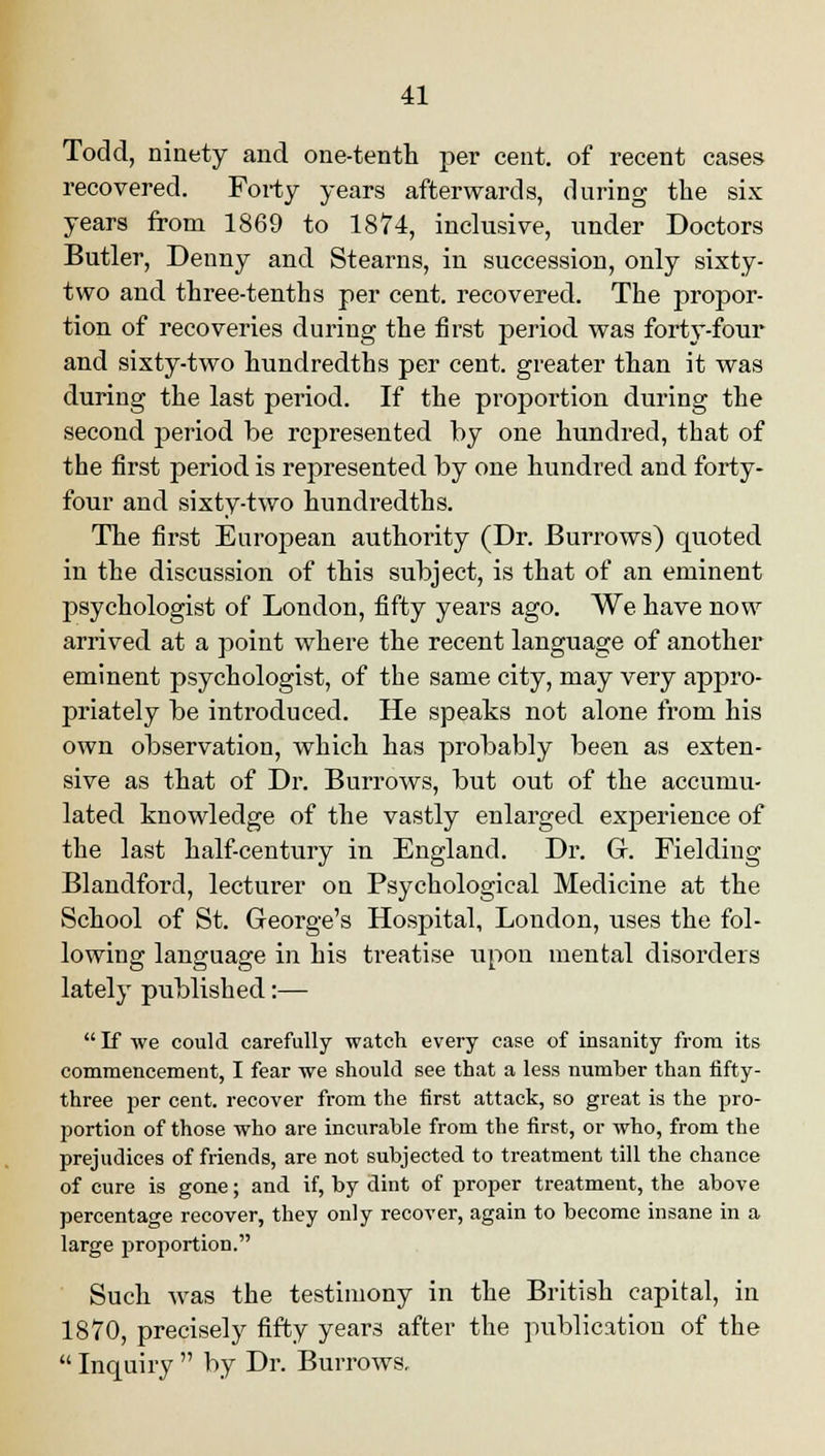 Todd, ninety and one-tenth per cent, of recent cases recovered. Forty years afterwards, during the six years from 1869 to 1874, inclusive, under Doctors Butler, Denny and Stearns, in succession, only sixty- two and three-tenths per cent, recovered. The propor- tion of recoveries during the first period was forty-four and sixty-two hundredths per cent, greater than it was during the last period. If the proportion during the second period be represented by one hundred, that of the first period is represented by one hundred and forty- four and sixty-two hundredths. The first European authority (Dr. Burrows) quoted in the discussion of this subject, is that of an eminent psychologist of London, fifty years ago. We have now arrived at a point where the recent language of another eminent psychologist, of the same city, may very appro- priately be introduced. He speaks not alone from his own observation, which has probably been as exten- sive as that of Dr. Burrows, but out of the accumu- lated knowledge of the vastly enlarged experience of the last half-century in England. Dr. Gr. Fielding Blandford, lecturer on Psychological Medicine at the School of St. George's Hospital, London, uses the fol- lowing language in his treatise upon mental disorders lately published:— If we could carefully watch every case of insanity from its commencement, I fear we should see that a less numher than fifty- three per cent, recover from the first attack, so great is the pro- portion of those who are incurable from the first, or who, from the prejudices of friends, are not subjected to treatment till the chance of cure is gone; and if, by dint of proper treatment, the above percentage recover, they only recover, again to become insane in a large proportion. Such was the testimony in the British capital, in 1870, precisely fifty years after the publication of the Inquiry by Dr. Burrows,