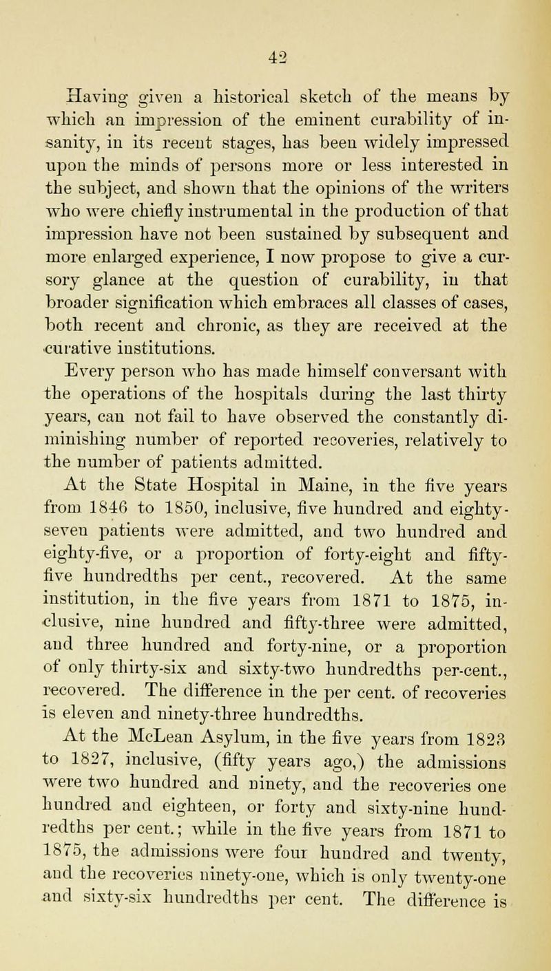 Having given a historical sketch of the means by which an impression of the eminent curability of in- sanity, in its recent stages, has been widely impressed upon the minds of persons more or less interested in the subject, and shown that the opinions of the writers who were chiefly instrumental in the production of that impression have not been sustained by subsequent and more enlarged experience, I now propose to give a cur- sory glance at the question of curability, in that broader signification which embraces all classes of cases, both recent and chronic, as they are received at the curative institutions. Every person who has made himself conversant with the operations of the hospitals during the last thirty years, can not fail to have observed the constantly di- minishing number of reported recoveries, relatively to the number of patients admitted. At the State Hospital in Maine, in the five years from 1846 to 1850, inclusive, five hundred and eighty- seven patients were admitted, and two hundred and eighty-five, or a proportion of forty-eight and fifty- five hundredths per cent., recovered. At the same institution, in the five years from 1871 to 1875, in- clusive, nine hundred and fifty-three were admitted, and three hundred and forty-nine, or a proportion of only thirty-six and sixty-two hundredths per-cent., recovered. The difference in the per cent, of recoveries is eleven and ninety-three hundredths. At the McLean Asylum, in the five years from 1823 to 1827, inclusive, (fifty years ago,) the admissions were two hundred and ninety, and the recoveries one hundred and eighteen, or forty and sixty-nine hund- redths percent.; while in the five years from 1871 to 1875, the admissions were four hundred and twenty, and the recoveries ninety-one, which is only twenty-one and sixty-six hundredths per cent. The difference is