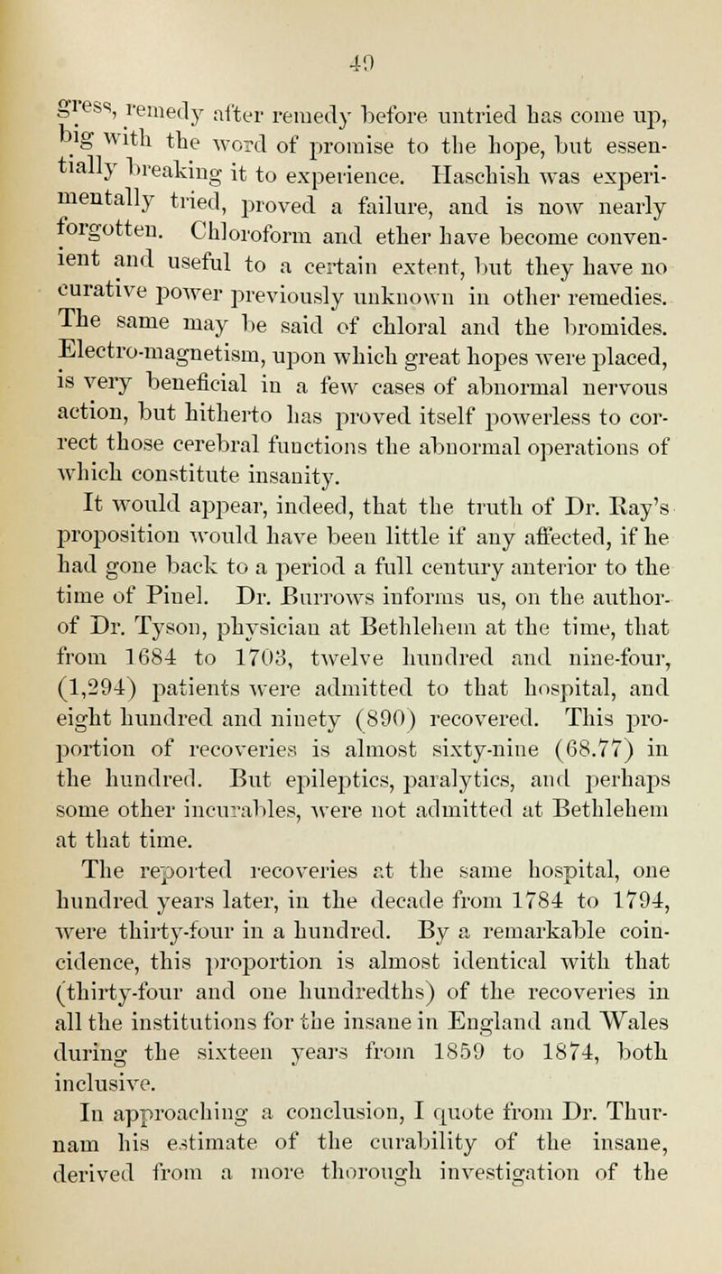 40 gress, remedy after remedy before untried has come up, big with the word of promise to the hope, but essen- tially breaking it to experience. Haschish was experi- mentally tried, proved a failure, and is now nearly torgotten. Chloroform and ether have become conven- ient and useful to a certain extent, but they have no curative power previously unknown in other remedies. The same may be said of chloral and the bromides. Electro-magnetism, upon which great hopes were placed, is very beneficial in a few cases of abnormal nervous action, but hitherto has proved itself powerless to cor- rect those cerebral functions the abnormal operations of which constitute insanity. It would appear, indeed, that the truth of Dr. Ray's proposition would have been little if any affected, if he had gone back to a period a full century anterior to the time of Piuel. Dr. Burrows informs us, on the author- of Dr. Tyson, physician at Bethlehem at the time, that from 1684 to 1703, twelve hundred and nine-four, (1,294) patients were admitted to that hospital, and eight hundred and ninety (890) recovered. This pro- portion of recoveries is almost sixty-nine (68.77) in the hundred. But epileptics, paralytics, and perhaps some other incurables, were not admitted at Bethlehem at that time. The reported recoveries at the same hospital, one hundred years later, in the decade from 1784 to 1794, were thirty-four in a hundred. By a remarkable coin- cidence, this proportion is almost identical with that (thirty-four and one hundredths) of the recoveries in all the institutions for the insane in England and Wales during the sixteen years from 1859 to 1874, both inclusive. In approaching a conclusion, I quote from Dr. Thur- nam his estimate of the curability of the insane, derived from a more thorough investigation of the