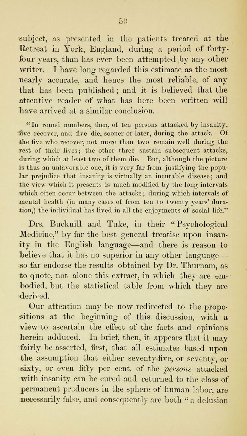 5!) subject, as presented iu the patients treated at the Retreat in York, England, during a period of forty- four years, than has ever been attempted by any other writer. I have 10112; regarded this estimate as the most nearly accurate, and hence the most reliable, of any that has been published ; and it is believed that the attentive reader of what has here been written will have arrived at a similar conclusion.  In round numbers, then, of ten persons attacked by insanity, live recover, and five die, sooner or later, during the attack. Of the five who recover, not more than two remain well during the rest of their lives; the other three sustain subsequent attacks, during which at least two of them die. But, although the picture is thus an unfavorable one, it is very far from justifying the popu- lar prejudice that insanity is virtually an incurable disease; and the view which it presents is much modified by the long intervals which often occur between the attacks; during which intervals of mental health (in many cases of from ten to twenty years' dura- tion,) the individual has lived in all the enjoyments of social life. Drs. Bucknill and Tuke, in their  Psychological Medicine, by far the best general treatise upon insan- ity in the English language—and there is reason to believe that it has no superior in any other language— so far endorse the results obtained by Dr. Thurnam, as to quote, not alone this extract, in which they are em- bodied, but the statistical table from which they are derived. Our attention may be now redirected to the propo- sitions at the beginning of this discussion, with a view to ascertain the effect of the facts and opinions herein adduced. In brief, then, it appears that it may fairly be asserted, first, that all estimates based upon the assumption that either seventy-five, or seventy, or sixty, or even fifty per cent, of the persons attacked with insanity can be cured and returned to the class of permanent producers in the sphere of human labor, are necessarily false, and consequently are both u a delusion
