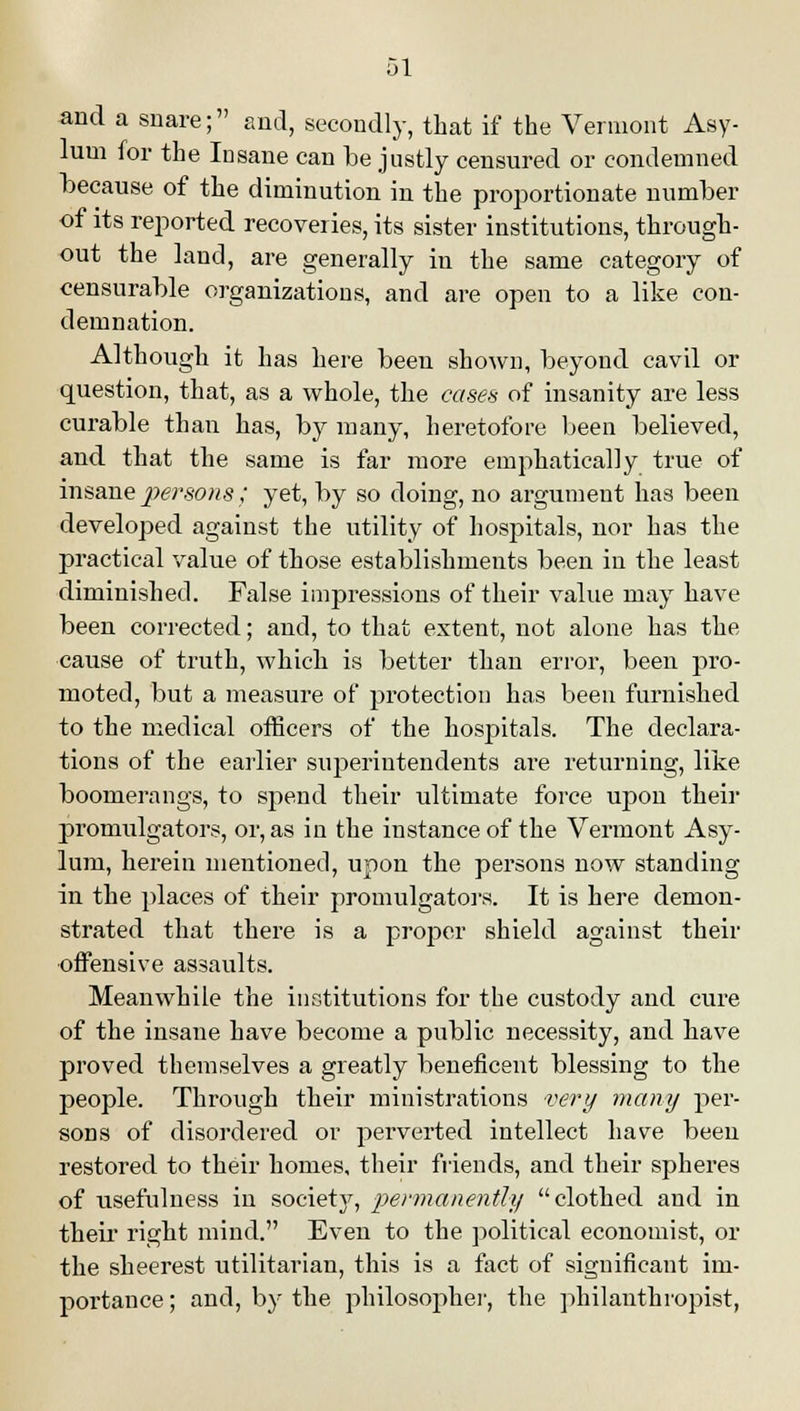 and a snare; and, secondly, that if the Vermont Asy- lum for the Insane can be justly censured or condemned because of the diminution in the proportionate number of its reported recoveries, its sister institutions, through- out the land, are generally in the same category of censurable organizations, and are open to a like con- demnation. Although it has here been shown, beyond cavil or question, that, as a whole, the cases of insanity are less curable than has, by many, heretofore been believed, and that the same is far more emphatically true of insane persons ; yet, by so doing, no argument has been developed against the utility of hospitals, nor has the practical value of those establishments been in the least diminished. False impressions of their value may have been corrected; and, to that extent, not alone has the cause of truth, which is better than error, been pro- moted, but a measure of protection has been furnished to the medical officers of the hospitals. The declara- tions of the earlier superintendents are returning, like boomerangs, to spend their ultimate force upon their promulgators, or, as in the instance of the Vermont Asy- lum, herein mentioned, upon the persons now standing in the places of their promulgators. It is here demon- strated that there is a proper shield against their offensive assaults. Meanwhile the institutions for the custody and cure of the insane have become a public necessity, and have proved themselves a greatly beneficent blessing to the people. Through their ministrations very many per- sons of disordered or perverted intellect have been restored to their homes, their friends, and their spheres of usefulness in society, permanently clothed and in their right mind. Even to the political economist, or the sheerest utilitarian, this is a fact of significant im- portance ; and, by the philosopher, the philanthropist,