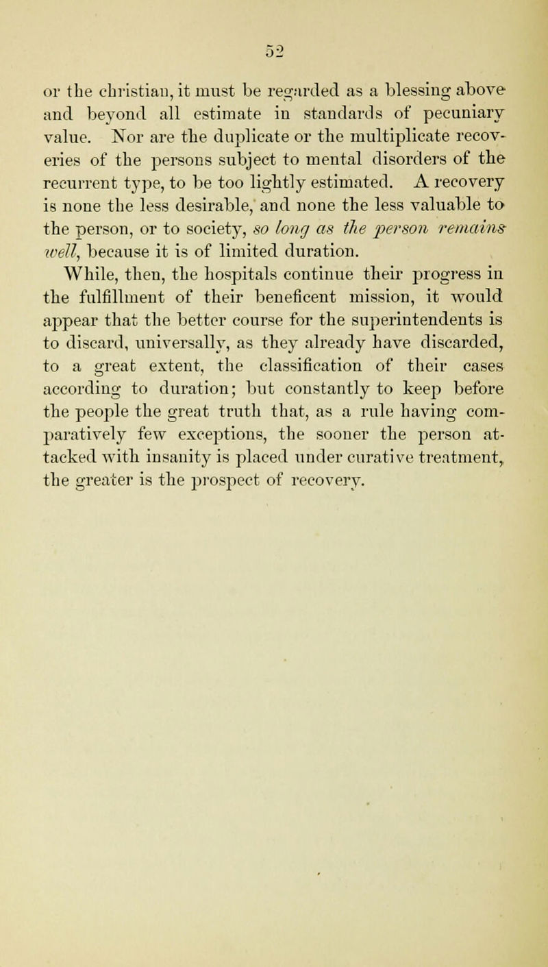 or the christian, it must be regarded as a blessing above and beyond all estimate in standards of pecuniary value. Nor are the duplicate or the multiplicate recov- eries of the persons subject to mental disorders of the recurrent type, to be too lightly estimated. A recovery is none the less desirable, and none the less valuable to the person, or to society, so long as the person remains- well, because it is of limited duration. While, then, the hospitals continue their progress in the fulfillment of their beneficent mission, it would appear that the better course for the superintendents is to discard, universally, as they already have discarded, to a great extent, the classification of their cases according to duration; but constantly to keep before the people the great truth that, as a rule having com- paratively few exceptions, the sooner the person at- tacked with insanity is placed under curative treatment,, the greater is the prospect of recovery.