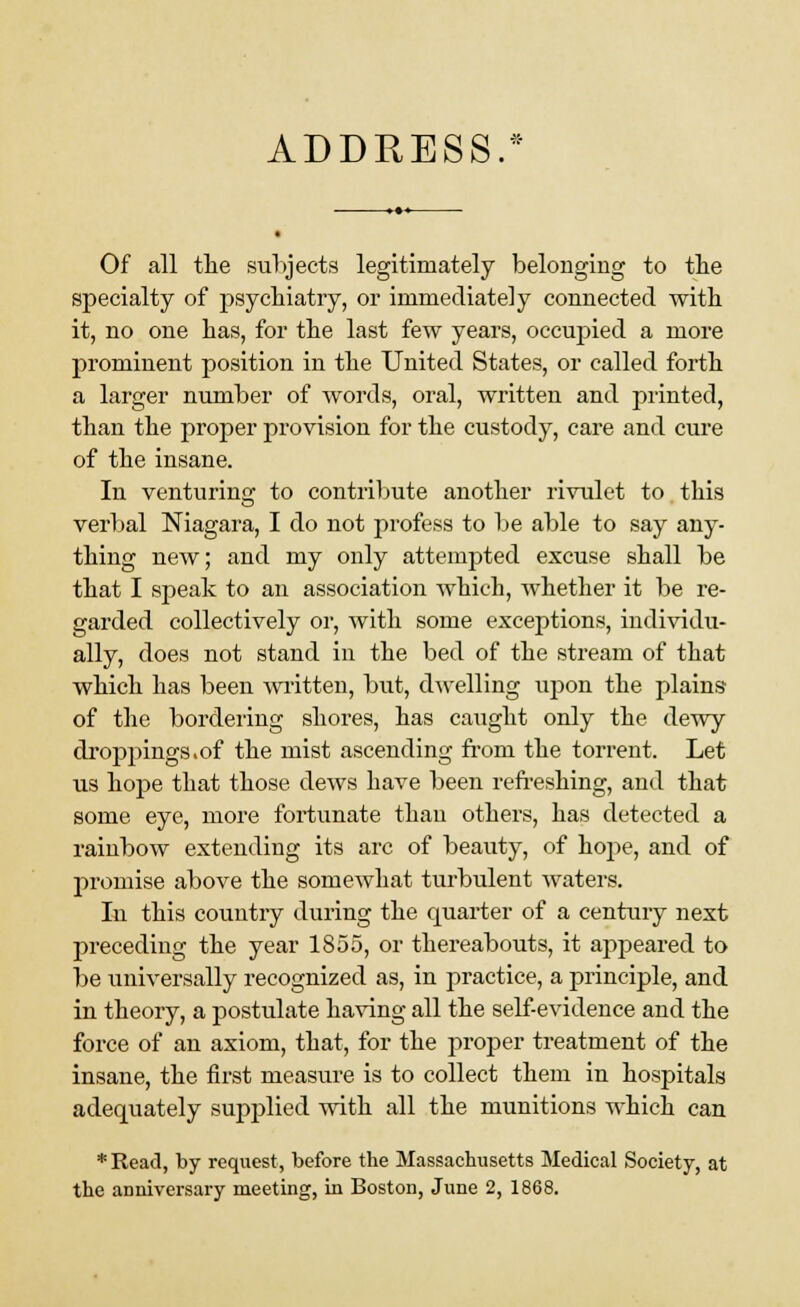 ADDRESS.* Of all the subjects legitimately belonging to the specialty of psychiatry, or immediately connected with it, no one has, for the last few years, occupied a more prominent position in the United States, or called forth a larger number of words, oral, written and printed, than the proper provision for the custody, care and cure of the insane. In venturing to contribute another rivulet to this verbal Niagara, I do not profess to be able to say any- thing new; and my only attempted excuse shall be that I speak to an association which, whether it be re- garded collectively or, with some exceptions, individu- ally, does not stand in the bed of the stream of that which has been written, but, dwelling upon the plains of the bordeiing shores, has caught only the dewy droppings.of the mist ascending from the torrent. Let us hope that those dews have been refreshing, and that some eye, more fortunate than others, has detected a rainbow extending its arc of beauty, of hope, and of promise above the somewhat turbulent waters. In this country during the quarter of a century next preceding the year 1855, or thereabouts, it appeared to be universally recognized as, in practice, a principle, and in theory, a postulate having all the self-evidence and the force of an axiom, that, for the proper treatment of the insane, the first measure is to collect them in hospitals adequately supplied with all the munitions which can * Read, by request, before the Massachusetts Medical Society, at the anniversary meeting, in Boston, June 2, 1868.