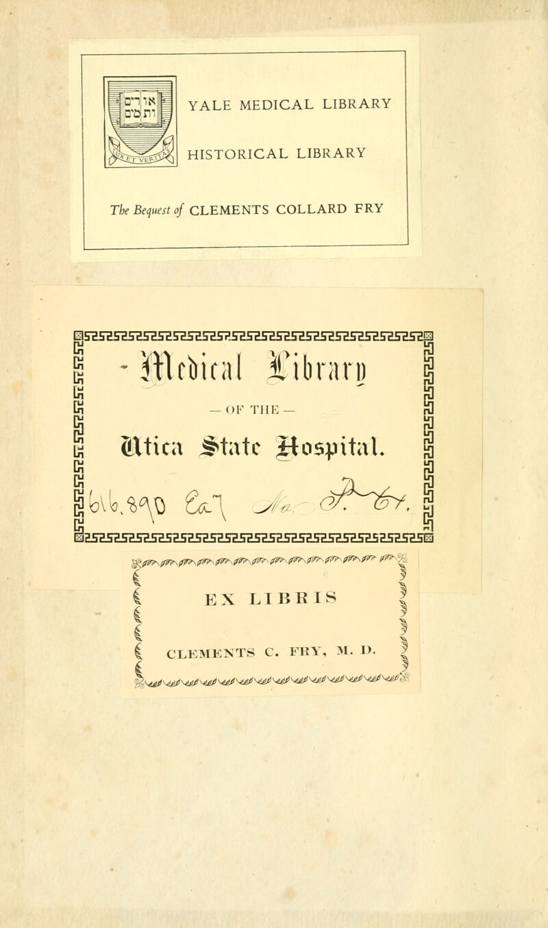 YALE MEDICAL LIBRARY HISTORICAL LIBRARY The Bequest of CLEMENTS COLLARD FRY EISia5H5H5HSZ5HnSH5H5?.nFE5HSH5H5HSHSH5H5H5ESHSHiID g -ftlcbital i'ibrari) Gj K — OF THE — (LUica ^tatc .Hospital. EX LIBRIS C CLEMENTS C. FRY, ML. D. | I f