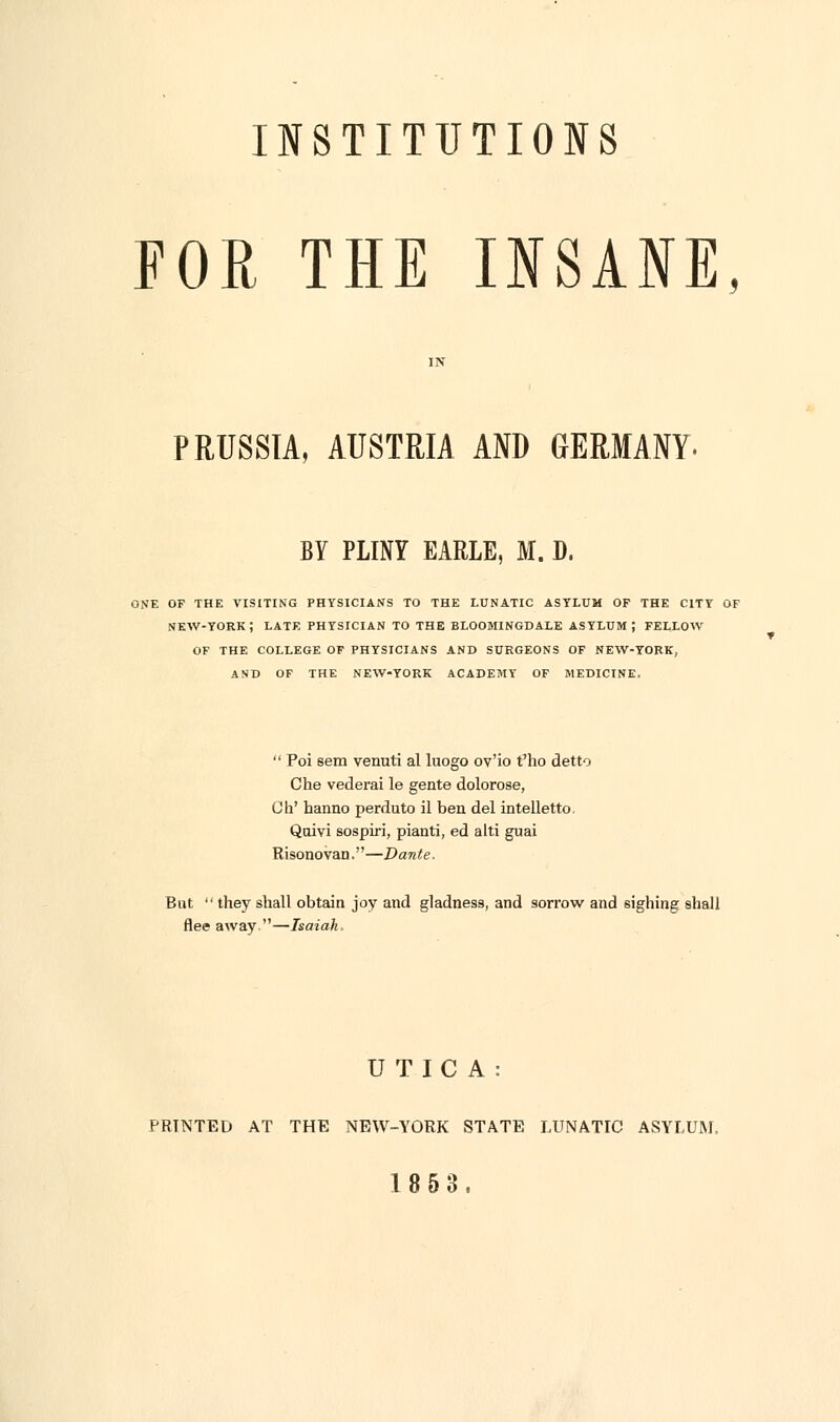 INSTITUTIONS FOR THE INSANE, PRUSSIA, AUSTRIA AND GERMANY. BY PLINY EARLE, M. D. ONE OF THE VISITING PHYSICIANS TO THE LUNATIC ASYLUM OF THE CITY OF NEW-YORK ; LATE PHYSICIAN TO THE BLOOMINGDALE ASYLUM; FELLOW OF THE COLLEGE OF PHYSICIANS AND SURGEONS OF NEW-YORK, AND OF THE NEW-YORK ACADEMY OF MEDICINE. Poi sem venuti al luogo ov'io t'ho detto Che vederai le gente dolorose, Oh' hanno perduto il ben del intelletto. Qoivi sospiri, pianti, ed alti guai Risonovan.—Dante. But they shall obtain joy and gladness, and sorrow and sighing shall flee away —Isaiah. UTICA: PRINTED AT THE NEW-YORK STATE LUNATIC ASYLUM, 1853.